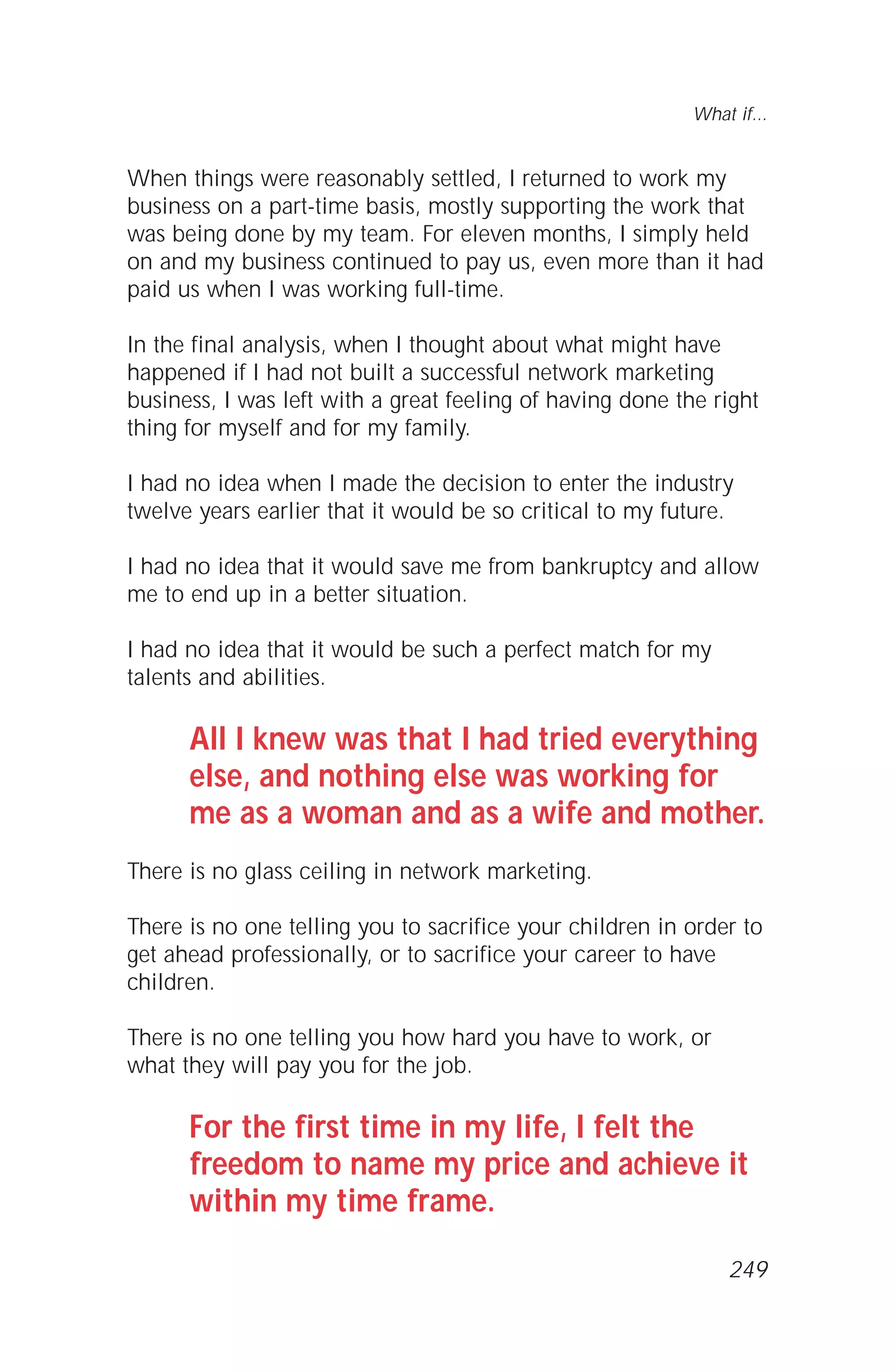When things were reasonably settled, I returned to work my
business on a part-time basis, mostly supporting the work that
was being done by my team. For eleven months, I simply held
on and my business continued to pay us, even more than it had
paid us when I was working full-time.
In the final analysis, when I thought about what might have
happened if I had not built a successful network marketing
business, I was left with a great feeling of having done the right
thing for myself and for my family.
I had no idea when I made the decision to enter the industry
twelve years earlier that it would be so critical to my future.
I had no idea that it would save me from bankruptcy and allow
me to end up in a better situation.
I had no idea that it would be such a perfect match for my
talents and abilities.
All I knew was that I had tried everything
else, and nothing else was working for
me as a woman and as a wife and mother.
There is no glass ceiling in network marketing.
There is no one telling you to sacrifice your children in order to
get ahead professionally, or to sacrifice your career to have
children.
There is no one telling you how hard you have to work, or
what they will pay you for the job.
For the first time in my life, I felt the
freedom to name my price and achieve it
within my time frame.
What if...
249
 