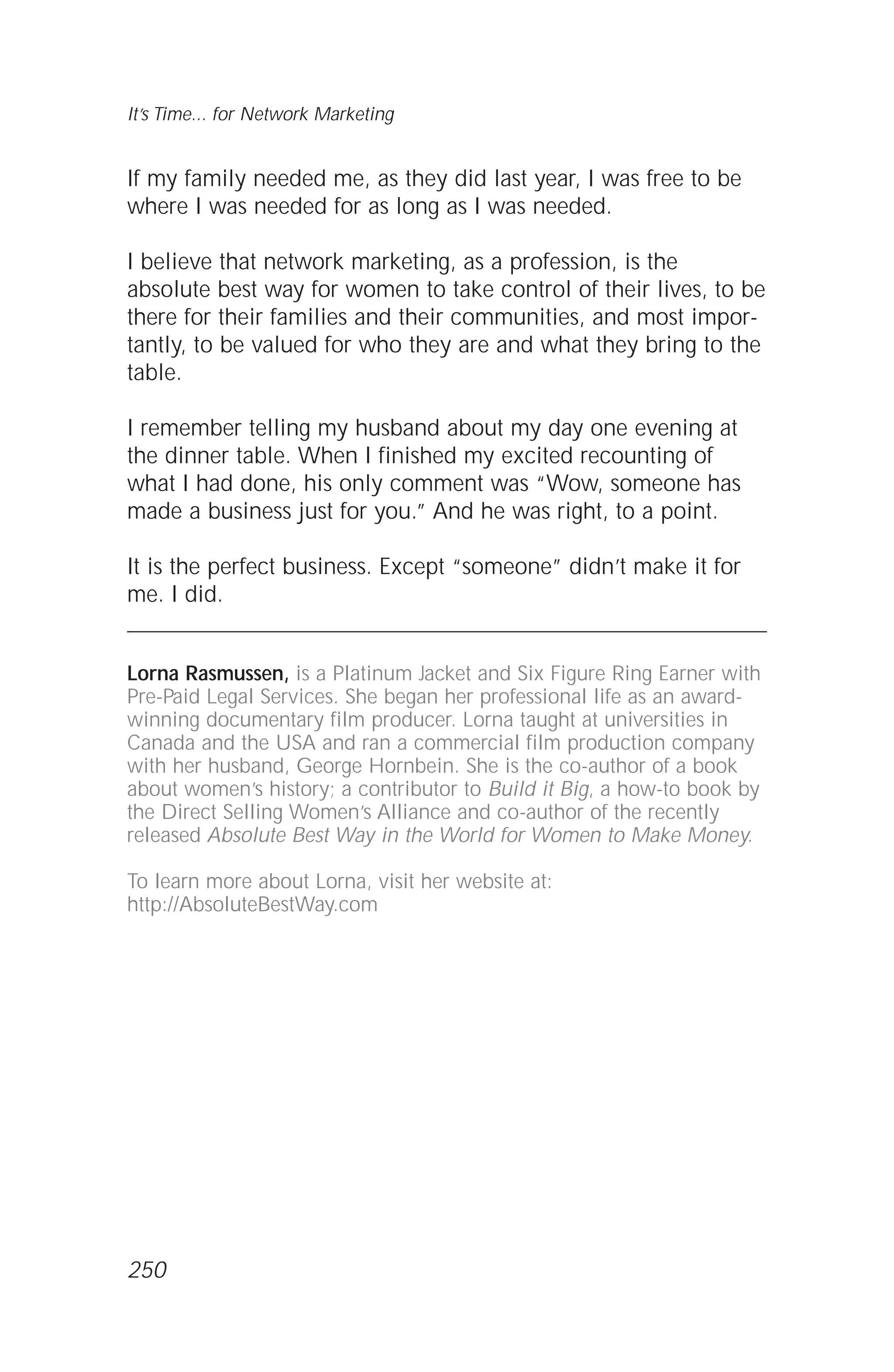 If my family needed me, as they did last year, I was free to be
where I was needed for as long as I was needed.
I believe that network marketing, as a profession, is the
absolute best way for women to take control of their lives, to be
there for their families and their communities, and most impor-
tantly, to be valued for who they are and what they bring to the
table.
I remember telling my husband about my day one evening at
the dinner table. When I finished my excited recounting of
what I had done, his only comment was “Wow, someone has
made a business just for you.” And he was right, to a point.
It is the perfect business. Except “someone” didn’t make it for
me. I did.
Lorna Rasmussen, is a Platinum Jacket and Six Figure Ring Earner with
Pre-Paid Legal Services. She began her professional life as an award-
winning documentary film producer. Lorna taught at universities in
Canada and the USA and ran a commercial film production company
with her husband, George Hornbein. She is the co-author of a book
about women’s history; a contributor to Build it Big, a how-to book by
the Direct Selling Women’s Alliance and co-author of the recently
released Absolute Best Way in the World for Women to Make Money.
To learn more about Lorna, visit her website at:
http://AbsoluteBestWay.com
It’s Time... for Network Marketing
250
 