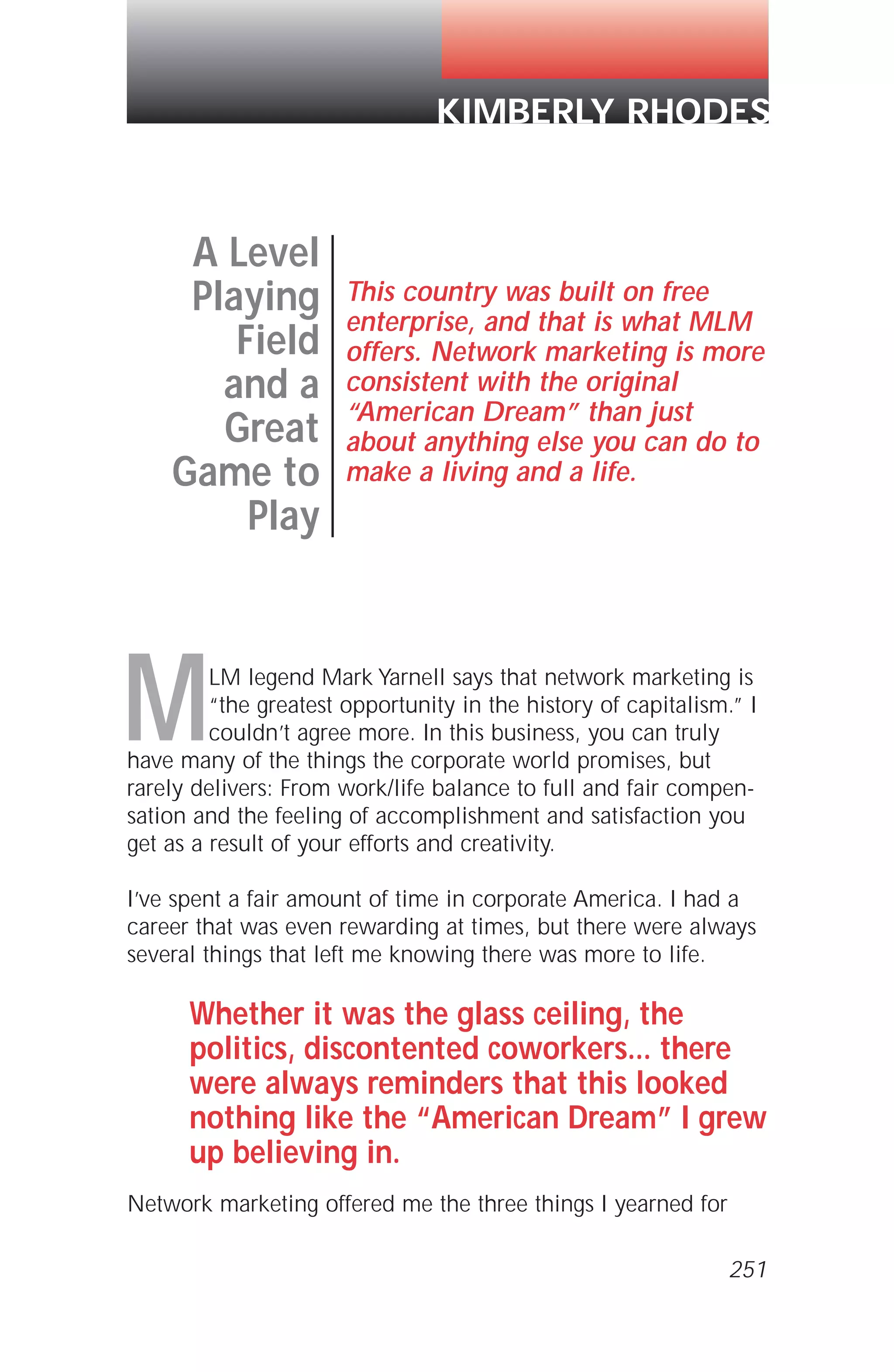 MLM legend Mark Yarnell says that network marketing is
“the greatest opportunity in the history of capitalism.” I
couldn’t agree more. In this business, you can truly
have many of the things the corporate world promises, but
rarely delivers: From work/life balance to full and fair compen-
sation and the feeling of accomplishment and satisfaction you
get as a result of your efforts and creativity.
I’ve spent a fair amount of time in corporate America. I had a
career that was even rewarding at times, but there were always
several things that left me knowing there was more to life.
Whether it was the glass ceiling, the
politics, discontented coworkers... there
were always reminders that this looked
nothing like the “American Dream” I grew
up believing in.
Network marketing offered me the three things I yearned for
A Level
Playing
Field
and a
Great
Game to
Play
This country was built on free
enterprise, and that is what MLM
offers. Network marketing is more
consistent with the original
“American Dream” than just
about anything else you can do to
make a living and a life.
KIMBERLY RHODES
251
 