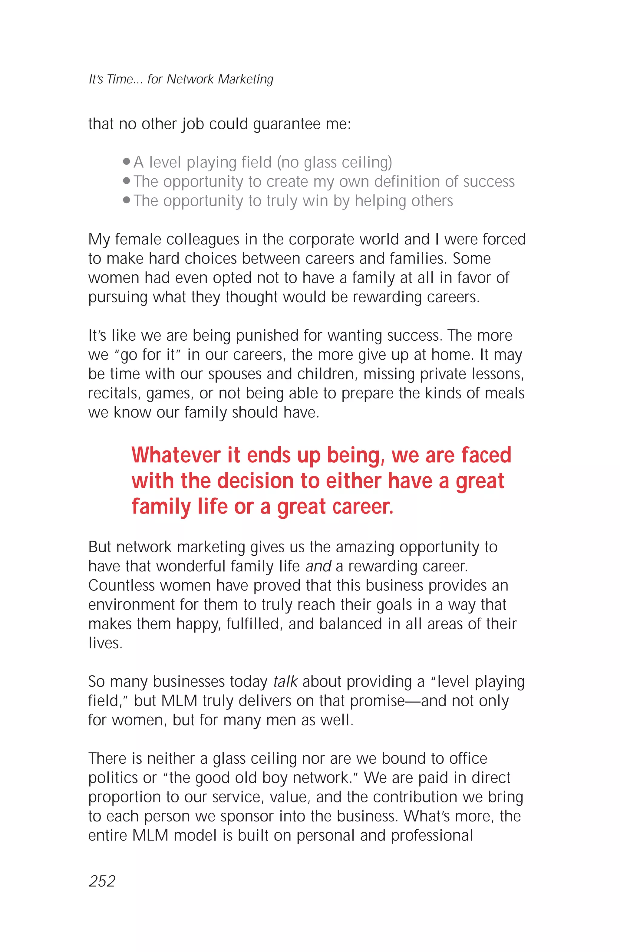 that no other job could guarantee me:
q A level playing field (no glass ceiling)
q The opportunity to create my own definition of success
q The opportunity to truly win by helping others
My female colleagues in the corporate world and I were forced
to make hard choices between careers and families. Some
women had even opted not to have a family at all in favor of
pursuing what they thought would be rewarding careers.
It’s like we are being punished for wanting success. The more
we “go for it” in our careers, the more give up at home. It may
be time with our spouses and children, missing private lessons,
recitals, games, or not being able to prepare the kinds of meals
we know our family should have.
Whatever it ends up being, we are faced
with the decision to either have a great
family life or a great career.
But network marketing gives us the amazing opportunity to
have that wonderful family life and a rewarding career.
Countless women have proved that this business provides an
environment for them to truly reach their goals in a way that
makes them happy, fulfilled, and balanced in all areas of their
lives.
So many businesses today talk about providing a “level playing
field,” but MLM truly delivers on that promise—and not only
for women, but for many men as well.
There is neither a glass ceiling nor are we bound to office
politics or “the good old boy network.” We are paid in direct
proportion to our service, value, and the contribution we bring
to each person we sponsor into the business. What’s more, the
entire MLM model is built on personal and professional
It’s Time... for Network Marketing
252
 