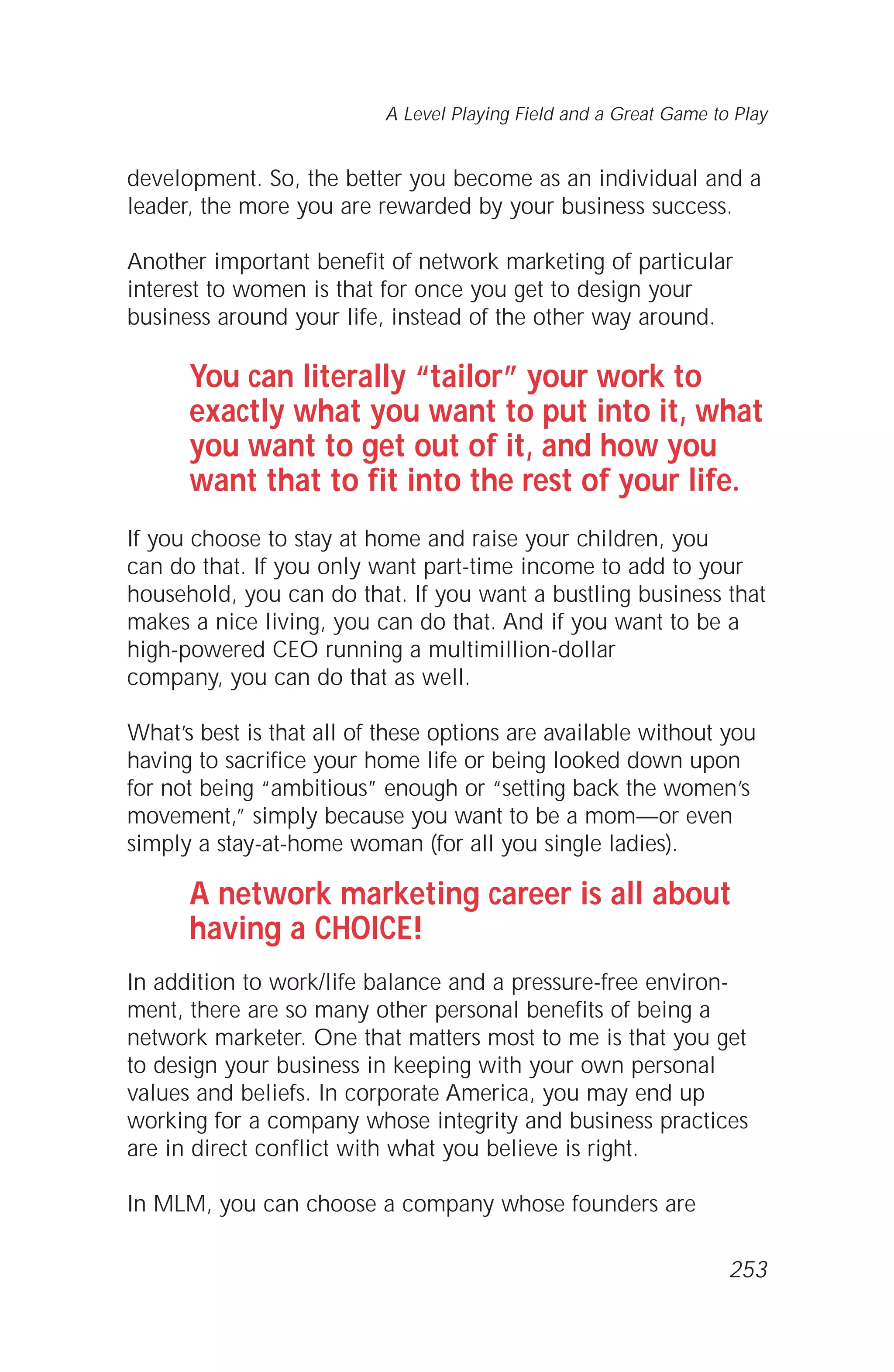 development. So, the better you become as an individual and a
leader, the more you are rewarded by your business success.
Another important benefit of network marketing of particular
interest to women is that for once you get to design your
business around your life, instead of the other way around.
You can literally “tailor” your work to
exactly what you want to put into it, what
you want to get out of it, and how you
want that to fit into the rest of your life.
If you choose to stay at home and raise your children, you
can do that. If you only want part-time income to add to your
household, you can do that. If you want a bustling business that
makes a nice living, you can do that. And if you want to be a
high-powered CEO running a multimillion-dollar
company, you can do that as well.
What’s best is that all of these options are available without you
having to sacrifice your home life or being looked down upon
for not being “ambitious” enough or “setting back the women’s
movement,” simply because you want to be a mom—or even
simply a stay-at-home woman (for all you single ladies).
A network marketing career is all about
having a CHOICE!
In addition to work/life balance and a pressure-free environ-
ment, there are so many other personal benefits of being a
network marketer. One that matters most to me is that you get
to design your business in keeping with your own personal
values and beliefs. In corporate America, you may end up
working for a company whose integrity and business practices
are in direct conflict with what you believe is right.
In MLM, you can choose a company whose founders are
A Level Playing Field and a Great Game to Play
253
 