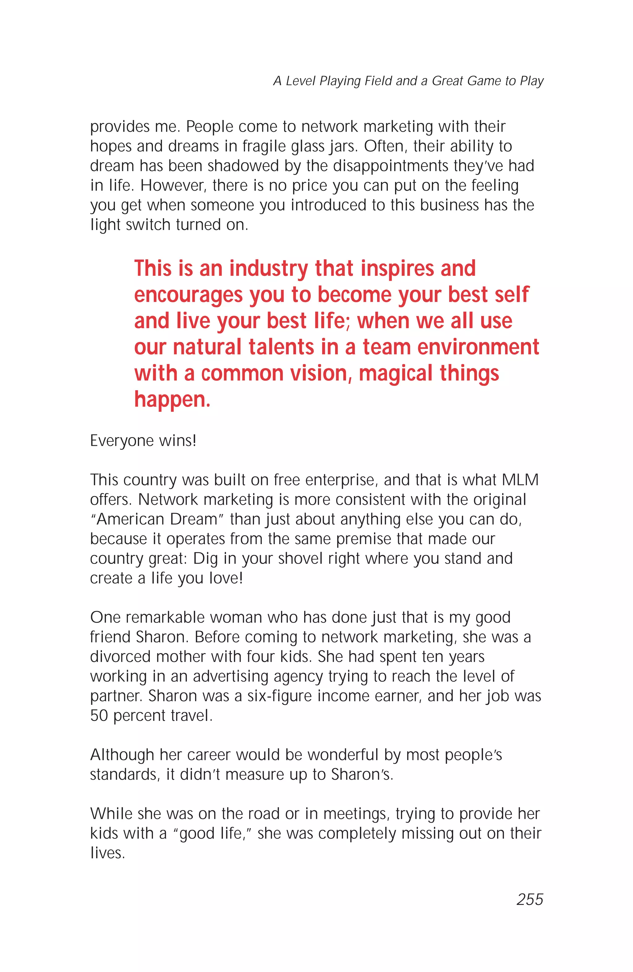 provides me. People come to network marketing with their
hopes and dreams in fragile glass jars. Often, their ability to
dream has been shadowed by the disappointments they’ve had
in life. However, there is no price you can put on the feeling
you get when someone you introduced to this business has the
light switch turned on.
This is an industry that inspires and
encourages you to become your best self
and live your best life; when we all use
our natural talents in a team environment
with a common vision, magical things
happen.
Everyone wins!
This country was built on free enterprise, and that is what MLM
offers. Network marketing is more consistent with the original
“American Dream” than just about anything else you can do,
because it operates from the same premise that made our
country great: Dig in your shovel right where you stand and
create a life you love!
One remarkable woman who has done just that is my good
friend Sharon. Before coming to network marketing, she was a
divorced mother with four kids. She had spent ten years
working in an advertising agency trying to reach the level of
partner. Sharon was a six-figure income earner, and her job was
50 percent travel.
Although her career would be wonderful by most people’s
standards, it didn’t measure up to Sharon’s.
While she was on the road or in meetings, trying to provide her
kids with a “good life,” she was completely missing out on their
lives.
A Level Playing Field and a Great Game to Play
255
 