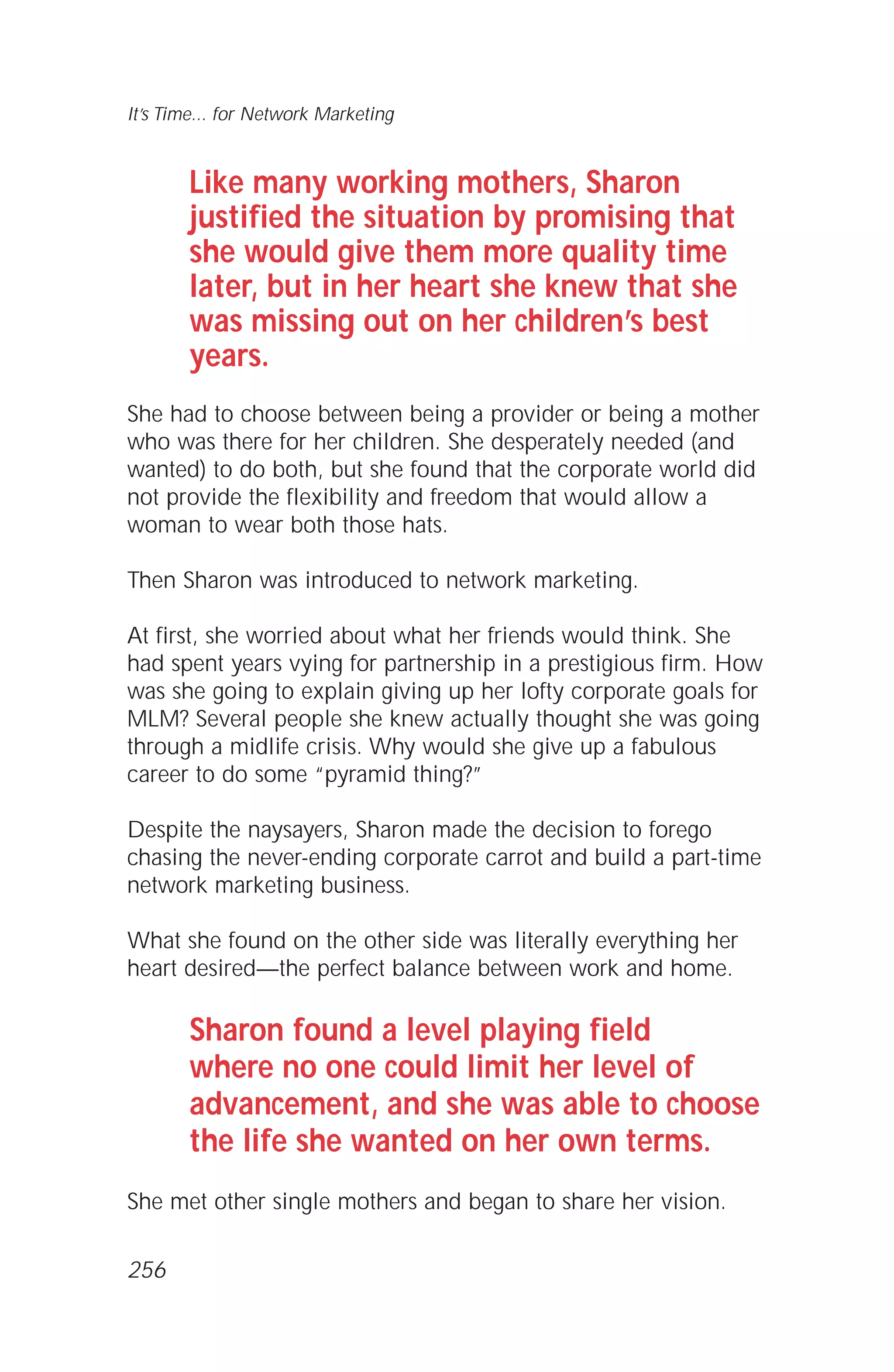 Like many working mothers, Sharon
justified the situation by promising that
she would give them more quality time
later, but in her heart she knew that she
was missing out on her children’s best
years.
She had to choose between being a provider or being a mother
who was there for her children. She desperately needed (and
wanted) to do both, but she found that the corporate world did
not provide the flexibility and freedom that would allow a
woman to wear both those hats.
Then Sharon was introduced to network marketing.
At first, she worried about what her friends would think. She
had spent years vying for partnership in a prestigious firm. How
was she going to explain giving up her lofty corporate goals for
MLM? Several people she knew actually thought she was going
through a midlife crisis. Why would she give up a fabulous
career to do some “pyramid thing?”
Despite the naysayers, Sharon made the decision to forego
chasing the never-ending corporate carrot and build a part-time
network marketing business.
What she found on the other side was literally everything her
heart desired—the perfect balance between work and home.
Sharon found a level playing field
where no one could limit her level of
advancement, and she was able to choose
the life she wanted on her own terms.
She met other single mothers and began to share her vision.
It’s Time... for Network Marketing
256
 