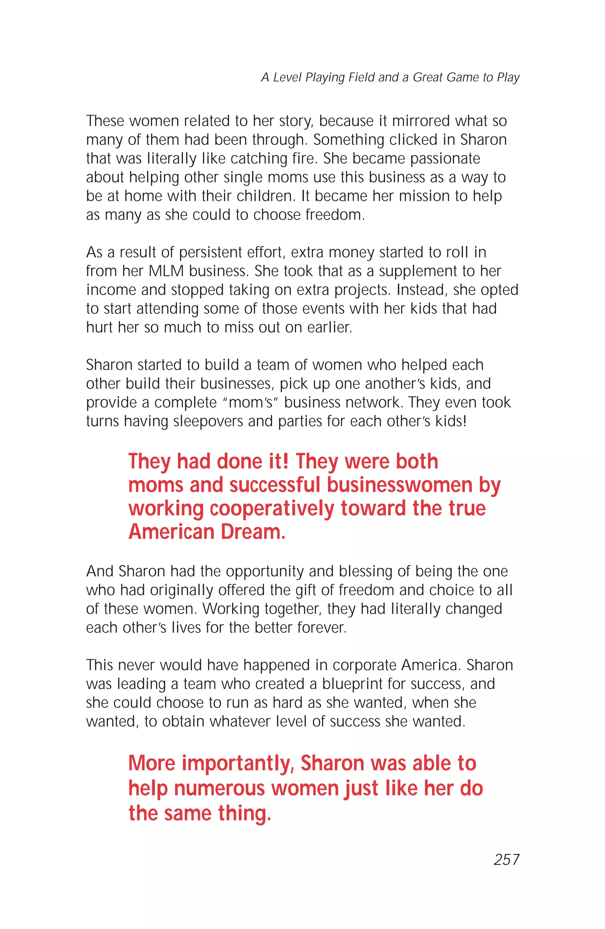 These women related to her story, because it mirrored what so
many of them had been through. Something clicked in Sharon
that was literally like catching fire. She became passionate
about helping other single moms use this business as a way to
be at home with their children. It became her mission to help
as many as she could to choose freedom.
As a result of persistent effort, extra money started to roll in
from her MLM business. She took that as a supplement to her
income and stopped taking on extra projects. Instead, she opted
to start attending some of those events with her kids that had
hurt her so much to miss out on earlier.
Sharon started to build a team of women who helped each
other build their businesses, pick up one another’s kids, and
provide a complete “mom’s” business network. They even took
turns having sleepovers and parties for each other’s kids!
They had done it! They were both
moms and successful businesswomen by
working cooperatively toward the true
American Dream.
And Sharon had the opportunity and blessing of being the one
who had originally offered the gift of freedom and choice to all
of these women. Working together, they had literally changed
each other’s lives for the better forever.
This never would have happened in corporate America. Sharon
was leading a team who created a blueprint for success, and
she could choose to run as hard as she wanted, when she
wanted, to obtain whatever level of success she wanted.
More importantly, Sharon was able to
help numerous women just like her do
the same thing.
A Level Playing Field and a Great Game to Play
257
 