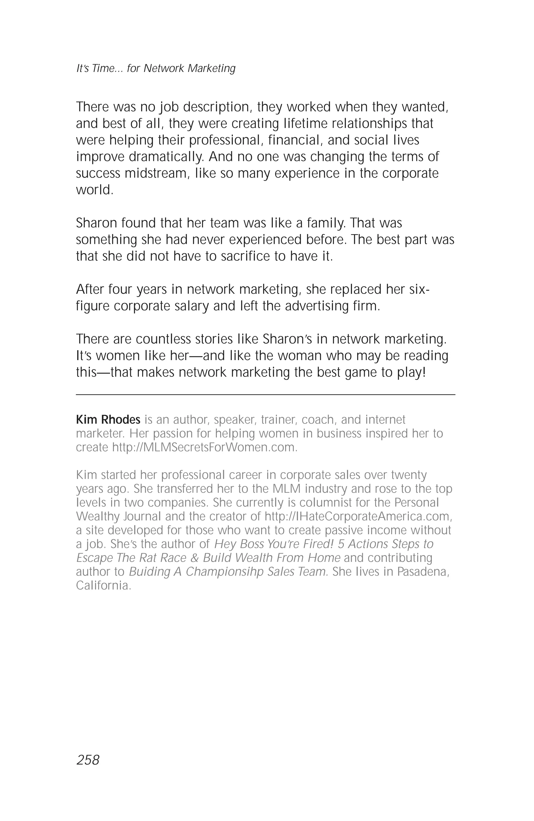There was no job description, they worked when they wanted,
and best of all, they were creating lifetime relationships that
were helping their professional, financial, and social lives
improve dramatically. And no one was changing the terms of
success midstream, like so many experience in the corporate
world.
Sharon found that her team was like a family. That was
something she had never experienced before. The best part was
that she did not have to sacrifice to have it.
After four years in network marketing, she replaced her six-
figure corporate salary and left the advertising firm.
There are countless stories like Sharon’s in network marketing.
It’s women like her—and like the woman who may be reading
this—that makes network marketing the best game to play!
Kim Rhodes is an author, speaker, trainer, coach, and internet
marketer. Her passion for helping women in business inspired her to
create http://MLMSecretsForWomen.com.
Kim started her professional career in corporate sales over twenty
years ago. She transferred her to the MLM industry and rose to the top
levels in two companies. She currently is columnist for the Personal
Wealthy Journal and the creator of http://IHateCorporateAmerica.com,
a site developed for those who want to create passive income without
a job. She’s the author of Hey Boss You’re Fired! 5 Actions Steps to
Escape The Rat Race & Build Wealth From Home and contributing
author to Buiding A Championsihp Sales Team. She lives in Pasadena,
California.
It’s Time... for Network Marketing
258
 