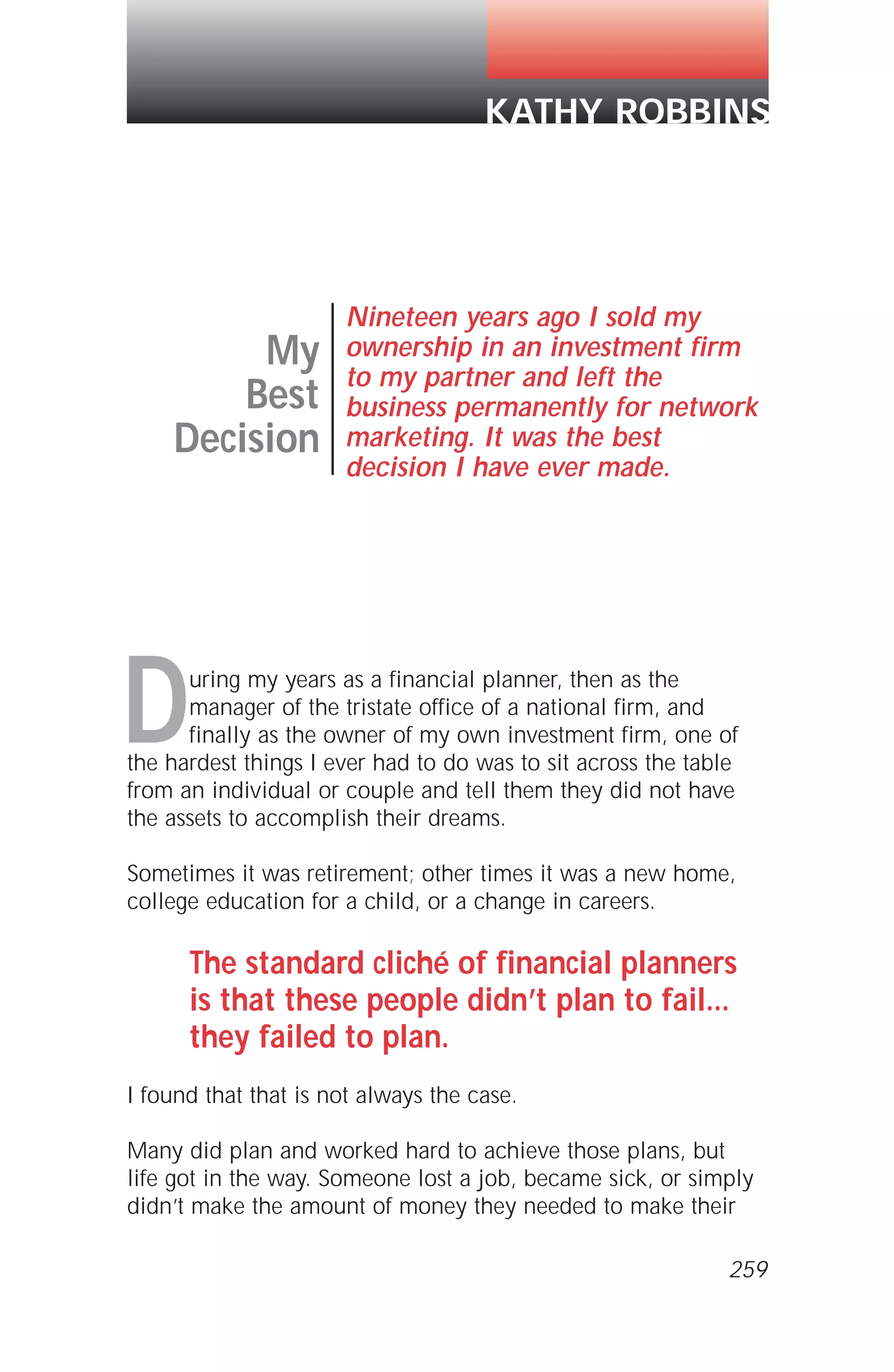 During my years as a financial planner, then as the
manager of the tristate office of a national firm, and
finally as the owner of my own investment firm, one of
the hardest things I ever had to do was to sit across the table
from an individual or couple and tell them they did not have
the assets to accomplish their dreams.
Sometimes it was retirement; other times it was a new home,
college education for a child, or a change in careers.
The standard cliché of financial planners
is that these people didn’t plan to fail...
they failed to plan.
I found that that is not always the case.
Many did plan and worked hard to achieve those plans, but
life got in the way. Someone lost a job, became sick, or simply
didn’t make the amount of money they needed to make their
My
Best
Decision
Nineteen years ago I sold my
ownership in an investment firm
to my partner and left the
business permanently for network
marketing. It was the best
decision I have ever made.
KATHY ROBBINS
259
 