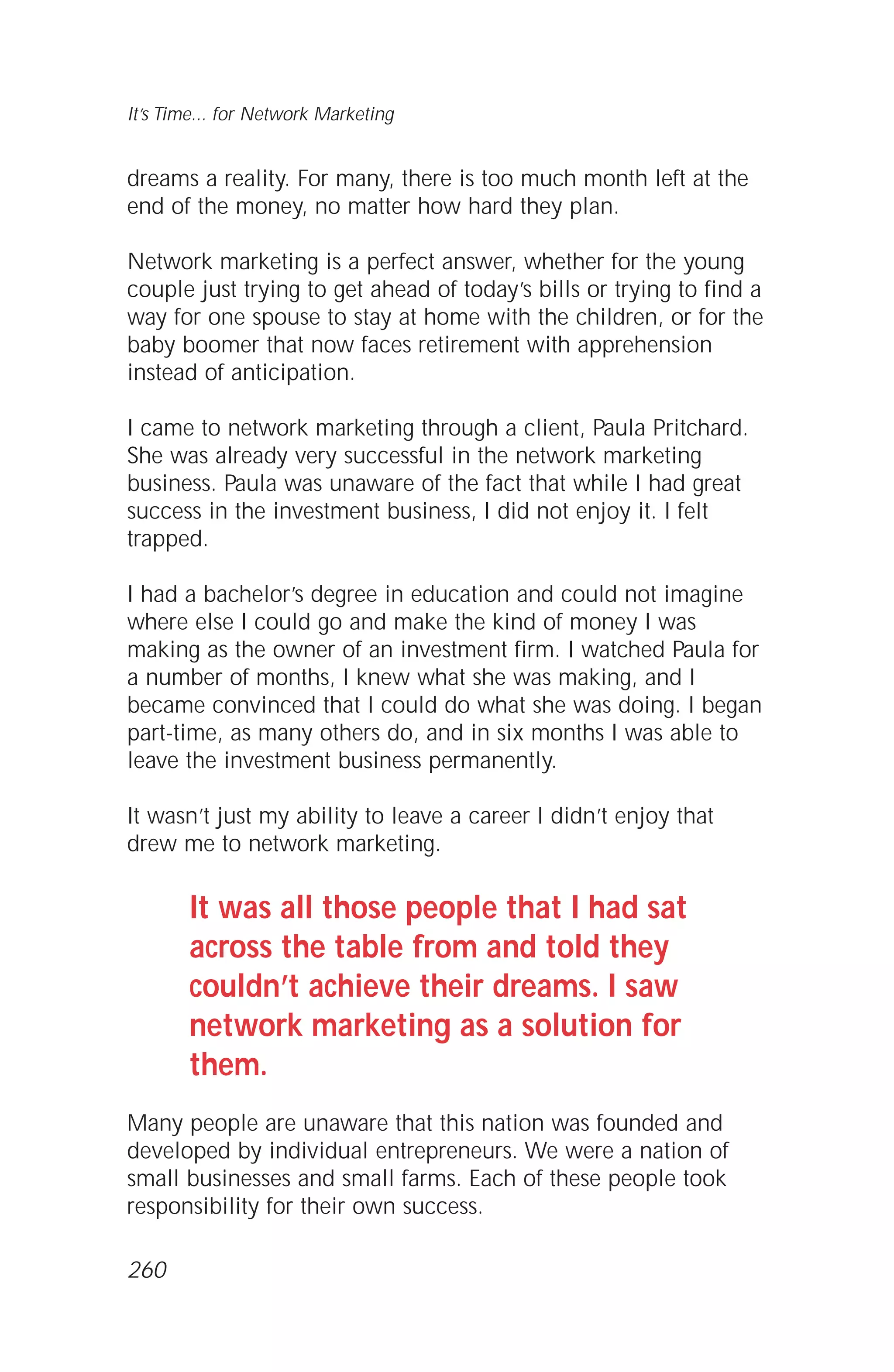 dreams a reality. For many, there is too much month left at the
end of the money, no matter how hard they plan.
Network marketing is a perfect answer, whether for the young
couple just trying to get ahead of today’s bills or trying to find a
way for one spouse to stay at home with the children, or for the
baby boomer that now faces retirement with apprehension
instead of anticipation.
I came to network marketing through a client, Paula Pritchard.
She was already very successful in the network marketing
business. Paula was unaware of the fact that while I had great
success in the investment business, I did not enjoy it. I felt
trapped.
I had a bachelor’s degree in education and could not imagine
where else I could go and make the kind of money I was
making as the owner of an investment firm. I watched Paula for
a number of months, I knew what she was making, and I
became convinced that I could do what she was doing. I began
part-time, as many others do, and in six months I was able to
leave the investment business permanently.
It wasn’t just my ability to leave a career I didn’t enjoy that
drew me to network marketing.
It was all those people that I had sat
across the table from and told they
couldn’t achieve their dreams. I saw
network marketing as a solution for
them.
Many people are unaware that this nation was founded and
developed by individual entrepreneurs. We were a nation of
small businesses and small farms. Each of these people took
responsibility for their own success.
It’s Time... for Network Marketing
260
 