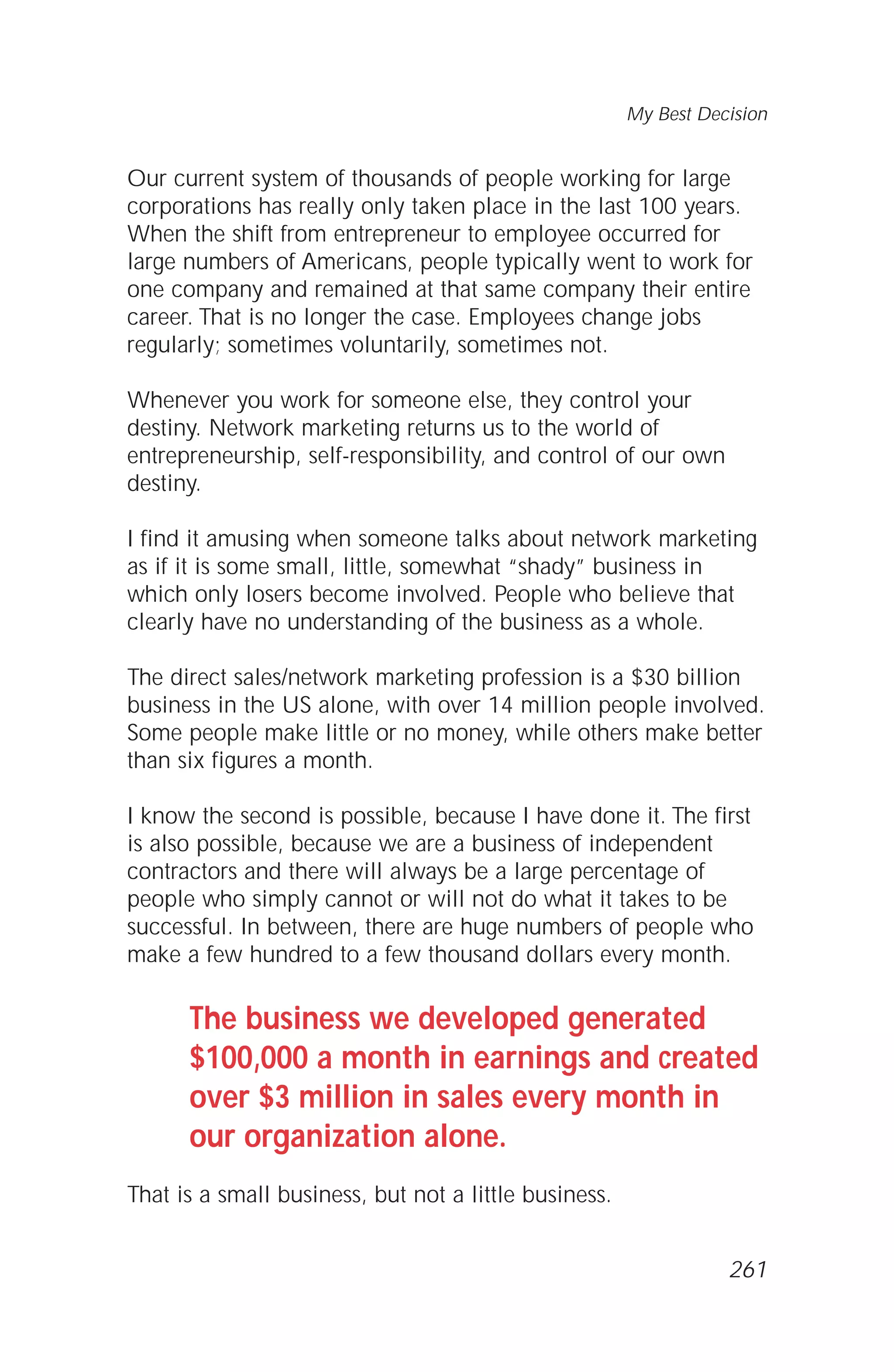 Our current system of thousands of people working for large
corporations has really only taken place in the last 100 years.
When the shift from entrepreneur to employee occurred for
large numbers of Americans, people typically went to work for
one company and remained at that same company their entire
career. That is no longer the case. Employees change jobs
regularly; sometimes voluntarily, sometimes not.
Whenever you work for someone else, they control your
destiny. Network marketing returns us to the world of
entrepreneurship, self-responsibility, and control of our own
destiny.
I find it amusing when someone talks about network marketing
as if it is some small, little, somewhat “shady” business in
which only losers become involved. People who believe that
clearly have no understanding of the business as a whole.
The direct sales/network marketing profession is a $30 billion
business in the US alone, with over 14 million people involved.
Some people make little or no money, while others make better
than six figures a month.
I know the second is possible, because I have done it. The first
is also possible, because we are a business of independent
contractors and there will always be a large percentage of
people who simply cannot or will not do what it takes to be
successful. In between, there are huge numbers of people who
make a few hundred to a few thousand dollars every month.
The business we developed generated
$100,000 a month in earnings and created
over $3 million in sales every month in
our organization alone.
That is a small business, but not a little business.
My Best Decision
261
 