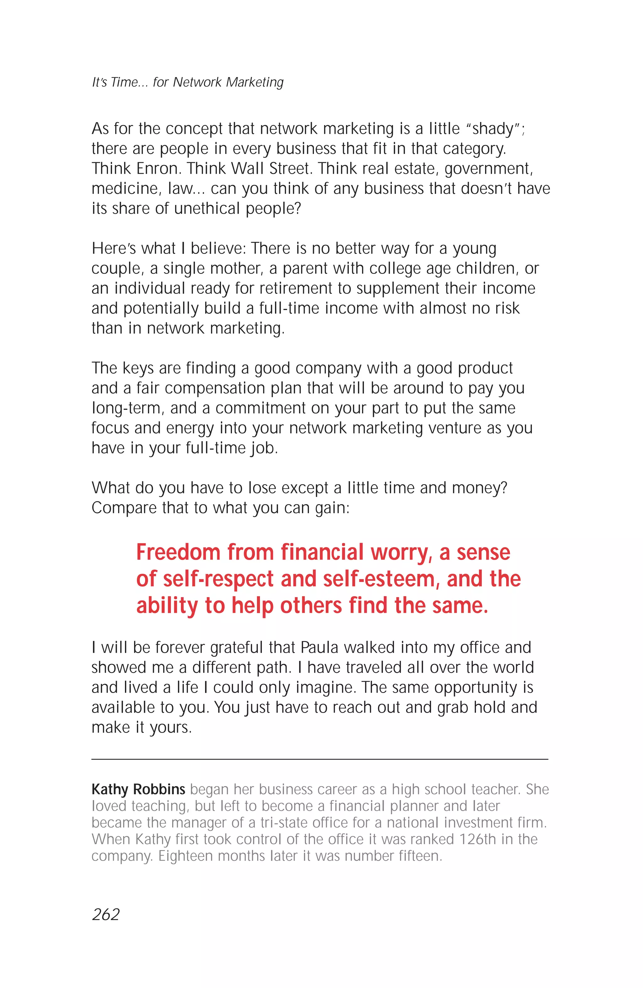 As for the concept that network marketing is a little “shady”;
there are people in every business that fit in that category.
Think Enron. Think Wall Street. Think real estate, government,
medicine, law... can you think of any business that doesn’t have
its share of unethical people?
Here’s what I believe: There is no better way for a young
couple, a single mother, a parent with college age children, or
an individual ready for retirement to supplement their income
and potentially build a full-time income with almost no risk
than in network marketing.
The keys are finding a good company with a good product
and a fair compensation plan that will be around to pay you
long-term, and a commitment on your part to put the same
focus and energy into your network marketing venture as you
have in your full-time job.
What do you have to lose except a little time and money?
Compare that to what you can gain:
Freedom from financial worry, a sense
of self-respect and self-esteem, and the
ability to help others find the same.
I will be forever grateful that Paula walked into my office and
showed me a different path. I have traveled all over the world
and lived a life I could only imagine. The same opportunity is
available to you. You just have to reach out and grab hold and
make it yours.
Kathy Robbins began her business career as a high school teacher. She
loved teaching, but left to become a financial planner and later
became the manager of a tri-state office for a national investment firm.
When Kathy first took control of the office it was ranked 126th in the
company. Eighteen months later it was number fifteen.
It’s Time... for Network Marketing
262
 