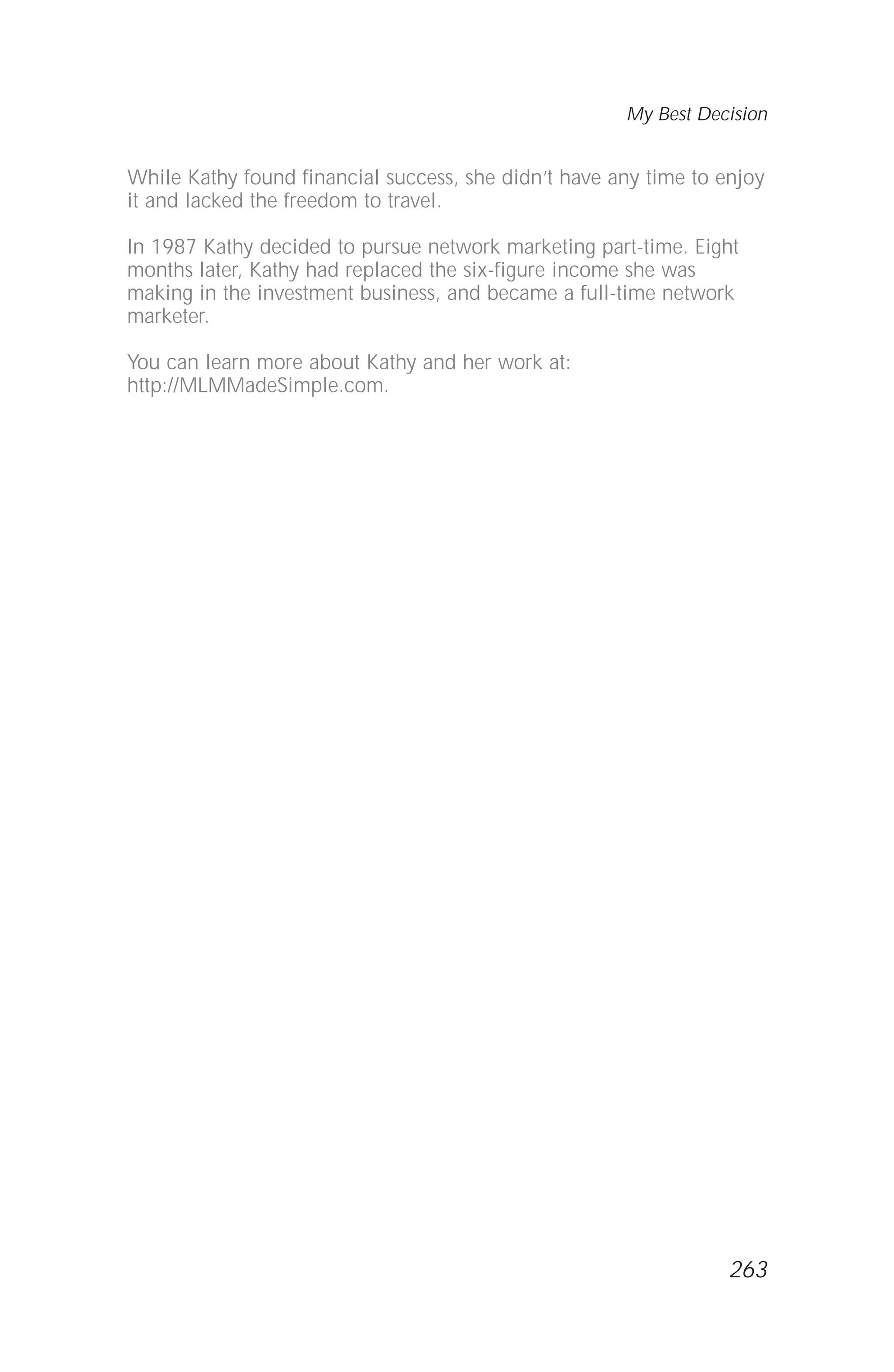 While Kathy found financial success, she didn’t have any time to enjoy
it and lacked the freedom to travel.
In 1987 Kathy decided to pursue network marketing part-time. Eight
months later, Kathy had replaced the six-figure income she was
making in the investment business, and became a full-time network
marketer.
You can learn more about Kathy and her work at:
http://MLMMadeSimple.com.
My Best Decision
263
 