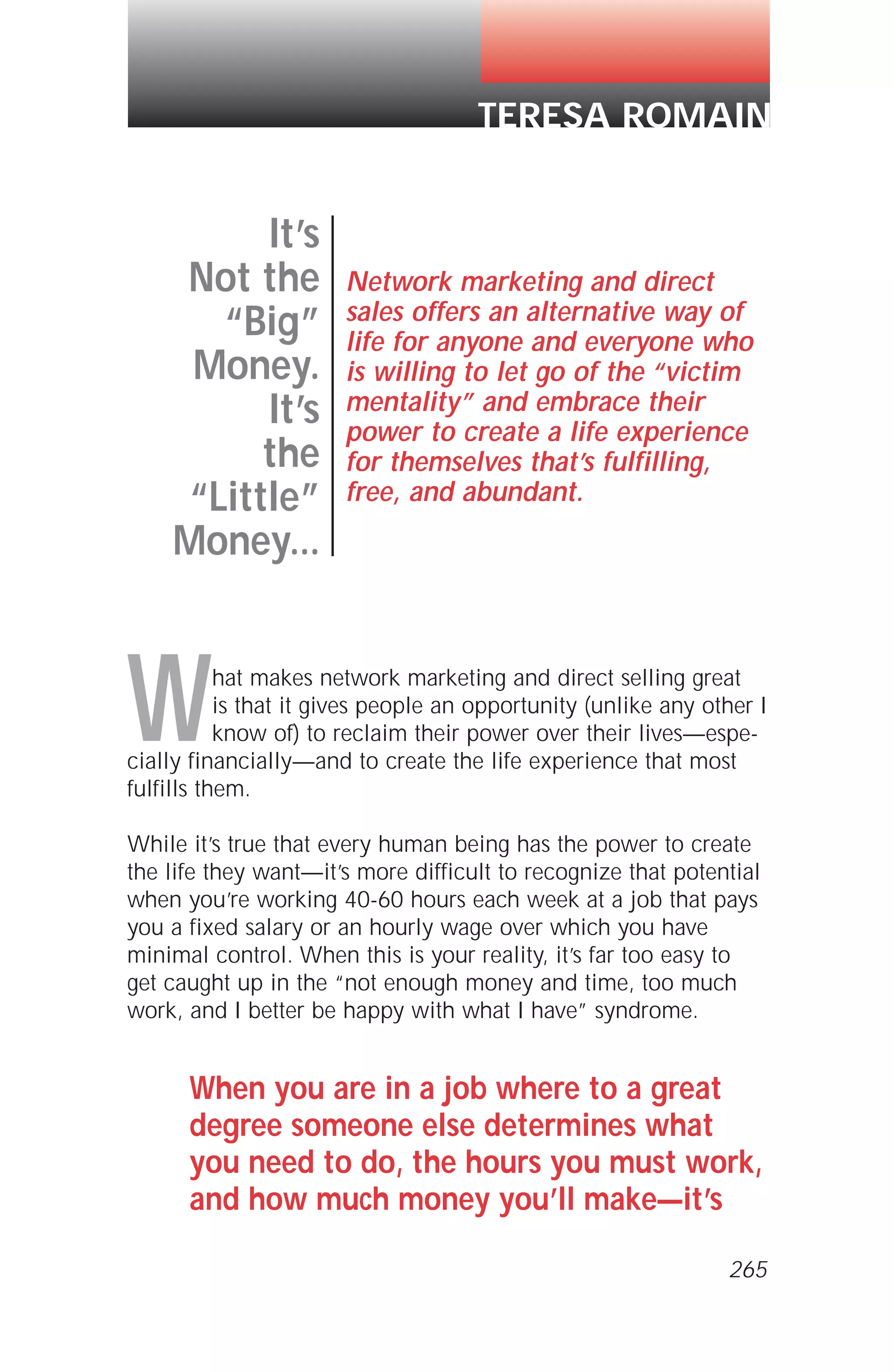 What makes network marketing and direct selling great
is that it gives people an opportunity (unlike any other I
know of) to reclaim their power over their lives—espe-
cially financially—and to create the life experience that most
fulfills them.
While it’s true that every human being has the power to create
the life they want—it’s more difficult to recognize that potential
when you’re working 40-60 hours each week at a job that pays
you a fixed salary or an hourly wage over which you have
minimal control. When this is your reality, it’s far too easy to
get caught up in the “not enough money and time, too much
work, and I better be happy with what I have” syndrome.
When you are in a job where to a great
degree someone else determines what
you need to do, the hours you must work,
and how much money you’ll make—it’s
It’s
Not the
“Big”
Money.
It’s
the
“Little”
Money...
Network marketing and direct
sales offers an alternative way of
life for anyone and everyone who
is willing to let go of the “victim
mentality” and embrace their
power to create a life experience
for themselves that’s fulfilling,
free, and abundant.
TERESA ROMAIN
265
 