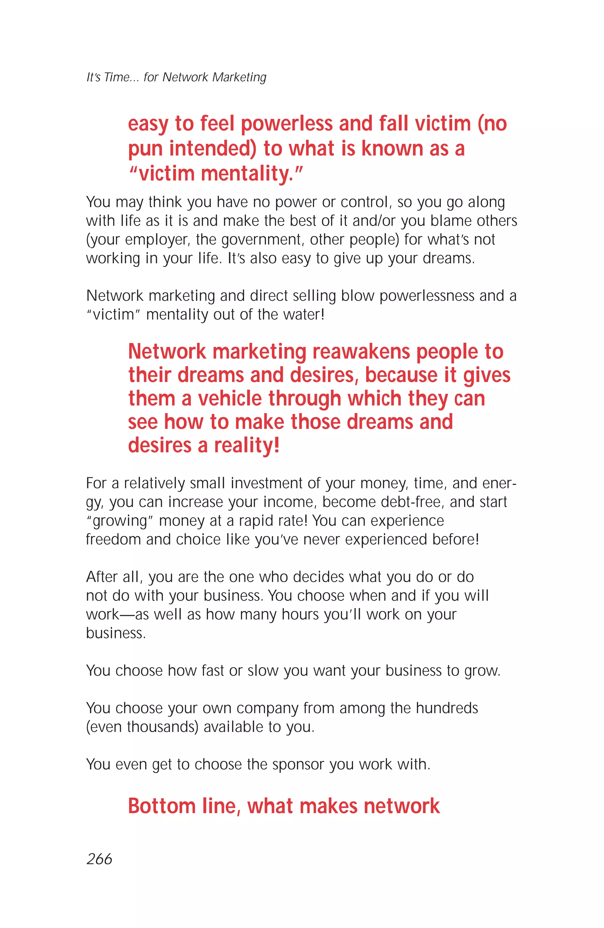 easy to feel powerless and fall victim (no
pun intended) to what is known as a
“victim mentality.”
You may think you have no power or control, so you go along
with life as it is and make the best of it and/or you blame others
(your employer, the government, other people) for what’s not
working in your life. It’s also easy to give up your dreams.
Network marketing and direct selling blow powerlessness and a
“victim” mentality out of the water!
Network marketing reawakens people to
their dreams and desires, because it gives
them a vehicle through which they can
see how to make those dreams and
desires a reality!
For a relatively small investment of your money, time, and ener-
gy, you can increase your income, become debt-free, and start
“growing” money at a rapid rate! You can experience
freedom and choice like you’ve never experienced before!
After all, you are the one who decides what you do or do
not do with your business. You choose when and if you will
work—as well as how many hours you’ll work on your
business.
You choose how fast or slow you want your business to grow.
You choose your own company from among the hundreds
(even thousands) available to you.
You even get to choose the sponsor you work with.
Bottom line, what makes network
It’s Time... for Network Marketing
266
 