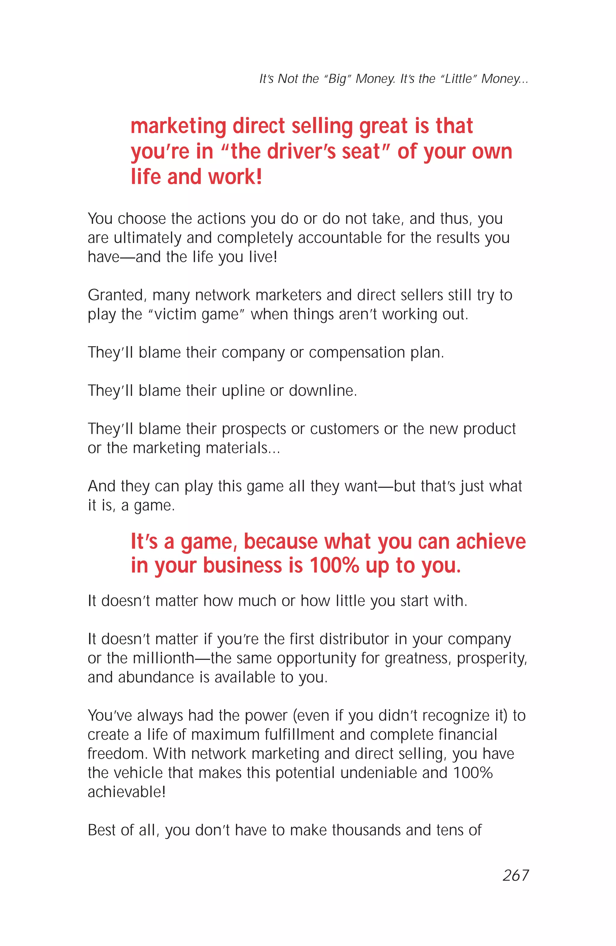 marketing direct selling great is that
you’re in “the driver’s seat” of your own
life and work!
You choose the actions you do or do not take, and thus, you
are ultimately and completely accountable for the results you
have—and the life you live!
Granted, many network marketers and direct sellers still try to
play the “victim game” when things aren’t working out.
They’ll blame their company or compensation plan.
They’ll blame their upline or downline.
They’ll blame their prospects or customers or the new product
or the marketing materials...
And they can play this game all they want—but that’s just what
it is, a game.
It’s a game, because what you can achieve
in your business is 100% up to you.
It doesn’t matter how much or how little you start with.
It doesn’t matter if you’re the first distributor in your company
or the millionth—the same opportunity for greatness, prosperity,
and abundance is available to you.
You’ve always had the power (even if you didn’t recognize it) to
create a life of maximum fulfillment and complete financial
freedom. With network marketing and direct selling, you have
the vehicle that makes this potential undeniable and 100%
achievable!
Best of all, you don’t have to make thousands and tens of
It’s Not the “Big” Money. It’s the “Little” Money...
267
 