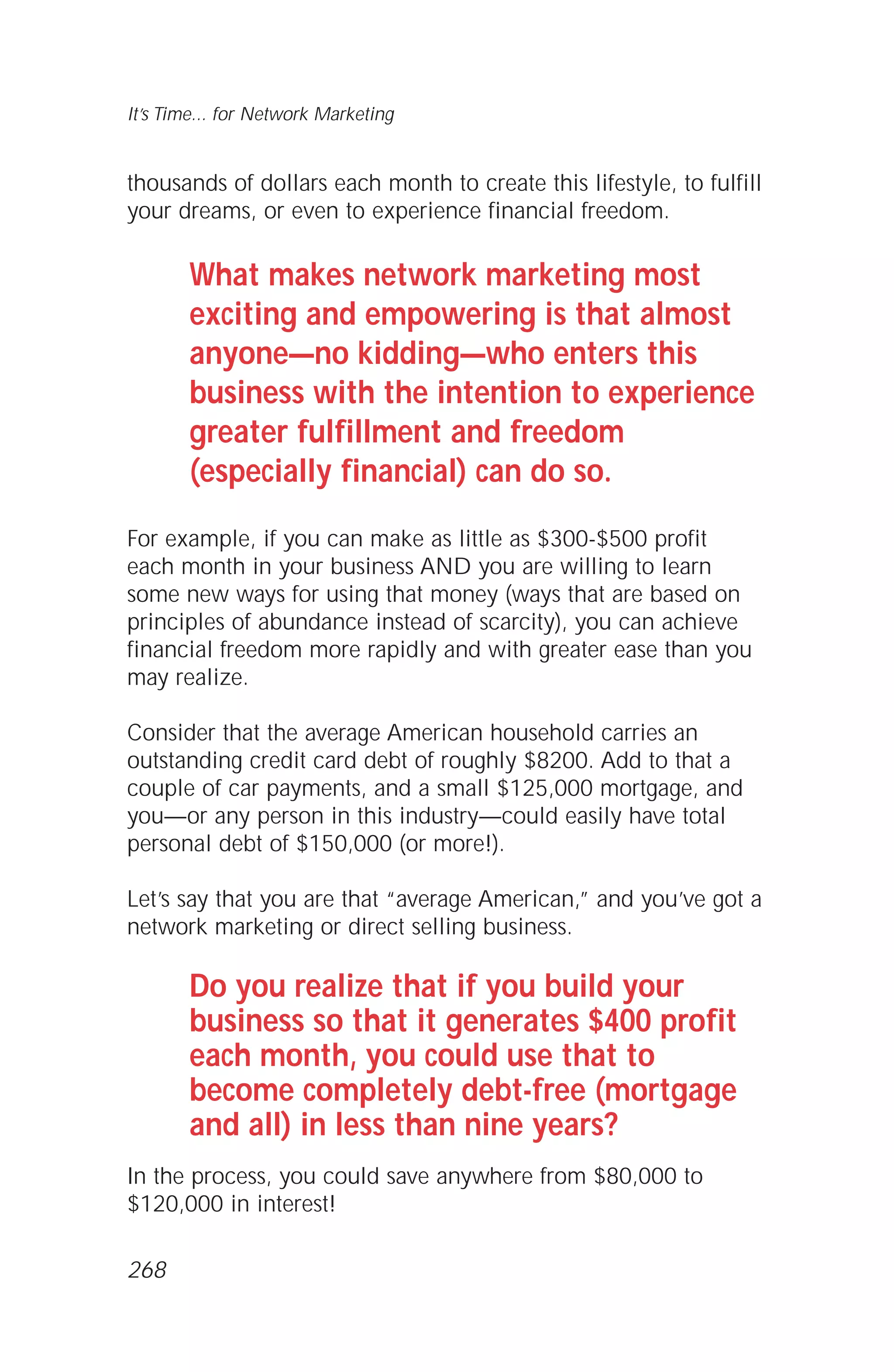 thousands of dollars each month to create this lifestyle, to fulfill
your dreams, or even to experience financial freedom.
What makes network marketing most
exciting and empowering is that almost
anyone—no kidding—who enters this
business with the intention to experience
greater fulfillment and freedom
(especially financial) can do so.
For example, if you can make as little as $300-$500 profit
each month in your business AND you are willing to learn
some new ways for using that money (ways that are based on
principles of abundance instead of scarcity), you can achieve
financial freedom more rapidly and with greater ease than you
may realize.
Consider that the average American household carries an
outstanding credit card debt of roughly $8200. Add to that a
couple of car payments, and a small $125,000 mortgage, and
you—or any person in this industry—could easily have total
personal debt of $150,000 (or more!).
Let’s say that you are that “average American,” and you’ve got a
network marketing or direct selling business.
Do you realize that if you build your
business so that it generates $400 profit
each month, you could use that to
become completely debt-free (mortgage
and all) in less than nine years?
In the process, you could save anywhere from $80,000 to
$120,000 in interest!
It’s Time... for Network Marketing
268
 
