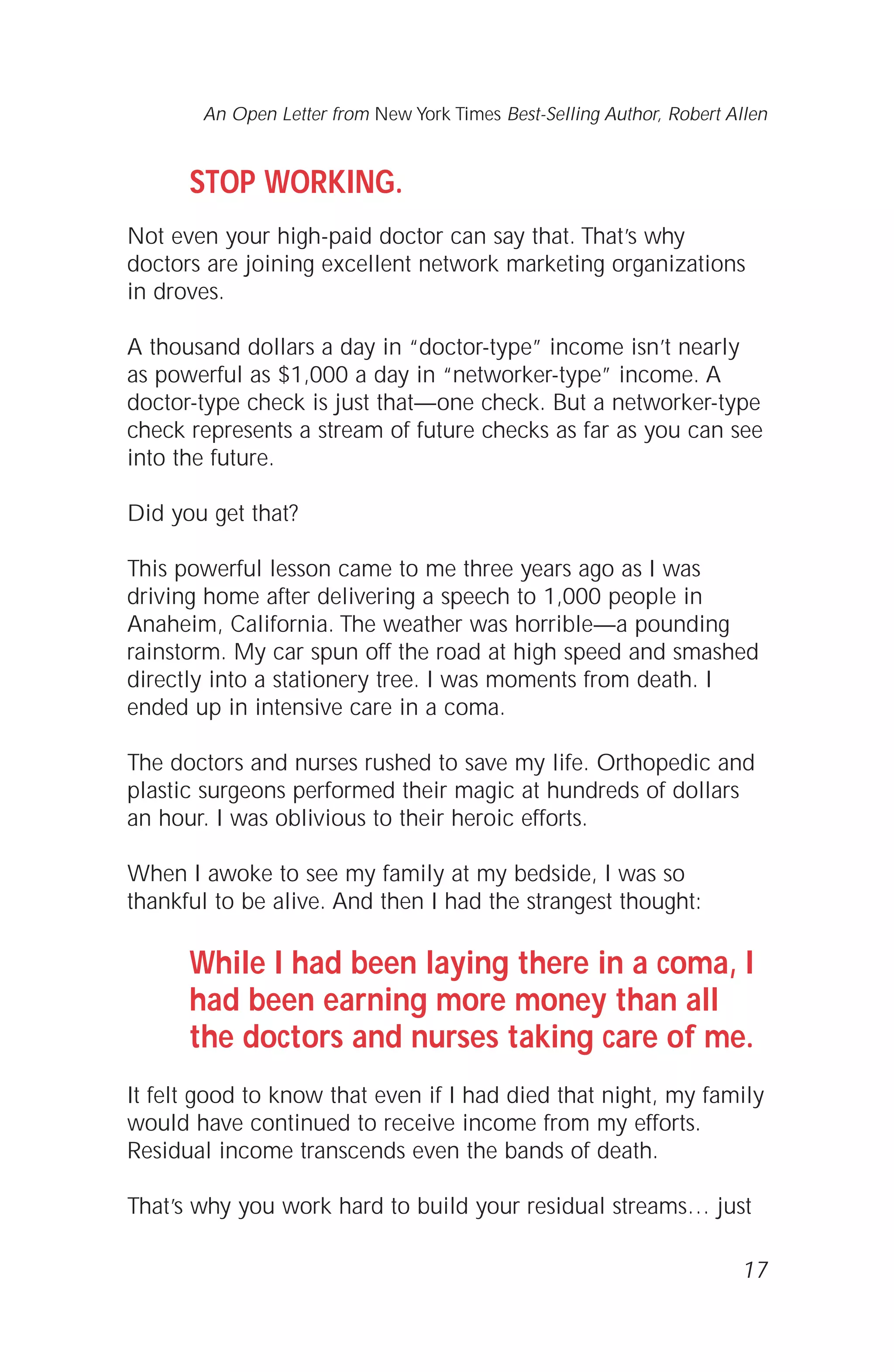 STOP WORKING.
Not even your high-paid doctor can say that. That’s why
doctors are joining excellent network marketing organizations
in droves.
A thousand dollars a day in “doctor-type” income isn’t nearly
as powerful as $1,000 a day in “networker-type” income. A
doctor-type check is just that—one check. But a networker-type
check represents a stream of future checks as far as you can see
into the future.
Did you get that?
This powerful lesson came to me three years ago as I was
driving home after delivering a speech to 1,000 people in
Anaheim, California. The weather was horrible—a pounding
rainstorm. My car spun off the road at high speed and smashed
directly into a stationery tree. I was moments from death. I
ended up in intensive care in a coma.
The doctors and nurses rushed to save my life. Orthopedic and
plastic surgeons performed their magic at hundreds of dollars
an hour. I was oblivious to their heroic efforts.
When I awoke to see my family at my bedside, I was so
thankful to be alive. And then I had the strangest thought:
While I had been laying there in a coma, I
had been earning more money than all
the doctors and nurses taking care of me.
It felt good to know that even if I had died that night, my family
would have continued to receive income from my efforts.
Residual income transcends even the bands of death.
That’s why you work hard to build your residual streams… just
17
An Open Letter from New York Times Best-Selling Author, Robert Allen
 
