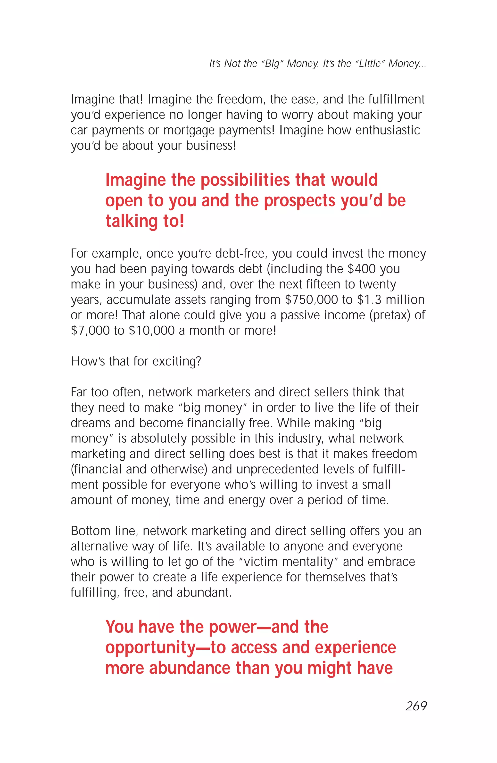 Imagine that! Imagine the freedom, the ease, and the fulfillment
you’d experience no longer having to worry about making your
car payments or mortgage payments! Imagine how enthusiastic
you’d be about your business!
Imagine the possibilities that would
open to you and the prospects you’d be
talking to!
For example, once you’re debt-free, you could invest the money
you had been paying towards debt (including the $400 you
make in your business) and, over the next fifteen to twenty
years, accumulate assets ranging from $750,000 to $1.3 million
or more! That alone could give you a passive income (pretax) of
$7,000 to $10,000 a month or more!
How’s that for exciting?
Far too often, network marketers and direct sellers think that
they need to make “big money” in order to live the life of their
dreams and become financially free. While making “big
money” is absolutely possible in this industry, what network
marketing and direct selling does best is that it makes freedom
(financial and otherwise) and unprecedented levels of fulfill-
ment possible for everyone who’s willing to invest a small
amount of money, time and energy over a period of time.
Bottom line, network marketing and direct selling offers you an
alternative way of life. It’s available to anyone and everyone
who is willing to let go of the “victim mentality” and embrace
their power to create a life experience for themselves that’s
fulfilling, free, and abundant.
You have the power—and the
opportunity—to access and experience
more abundance than you might have
It’s Not the “Big” Money. It’s the “Little” Money...
269
 