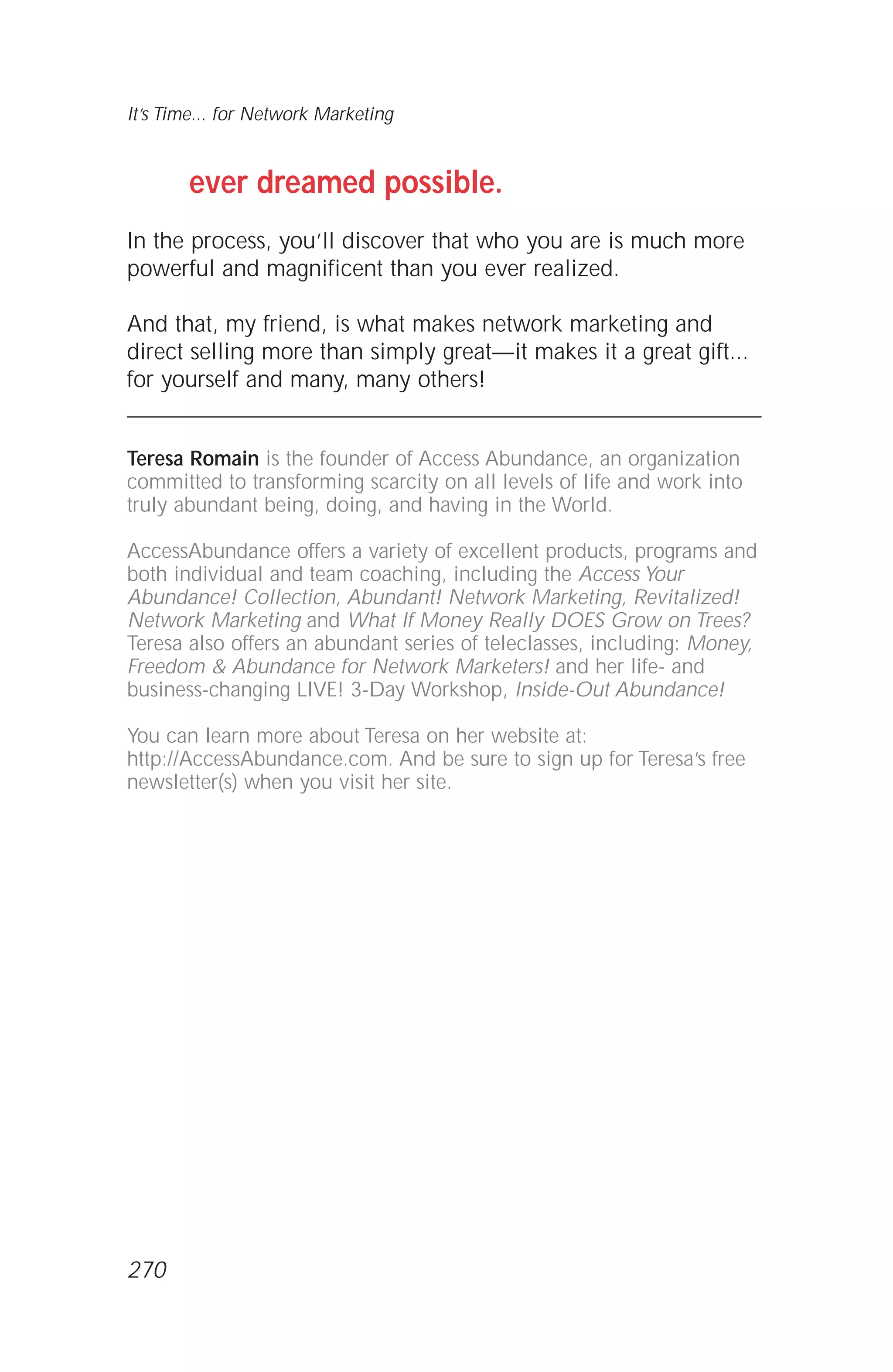 ever dreamed possible.
In the process, you’ll discover that who you are is much more
powerful and magnificent than you ever realized.
And that, my friend, is what makes network marketing and
direct selling more than simply great—it makes it a great gift...
for yourself and many, many others!
Teresa Romain is the founder of Access Abundance, an organization
committed to transforming scarcity on all levels of life and work into
truly abundant being, doing, and having in the World.
AccessAbundance offers a variety of excellent products, programs and
both individual and team coaching, including the Access Your
Abundance! Collection, Abundant! Network Marketing, Revitalized!
Network Marketing and What If Money Really DOES Grow on Trees?
Teresa also offers an abundant series of teleclasses, including: Money,
Freedom & Abundance for Network Marketers! and her life- and
business-changing LIVE! 3-Day Workshop, Inside-Out Abundance!
You can learn more about Teresa on her website at:
http://AccessAbundance.com. And be sure to sign up for Teresa’s free
newsletter(s) when you visit her site.
It’s Time... for Network Marketing
270
 