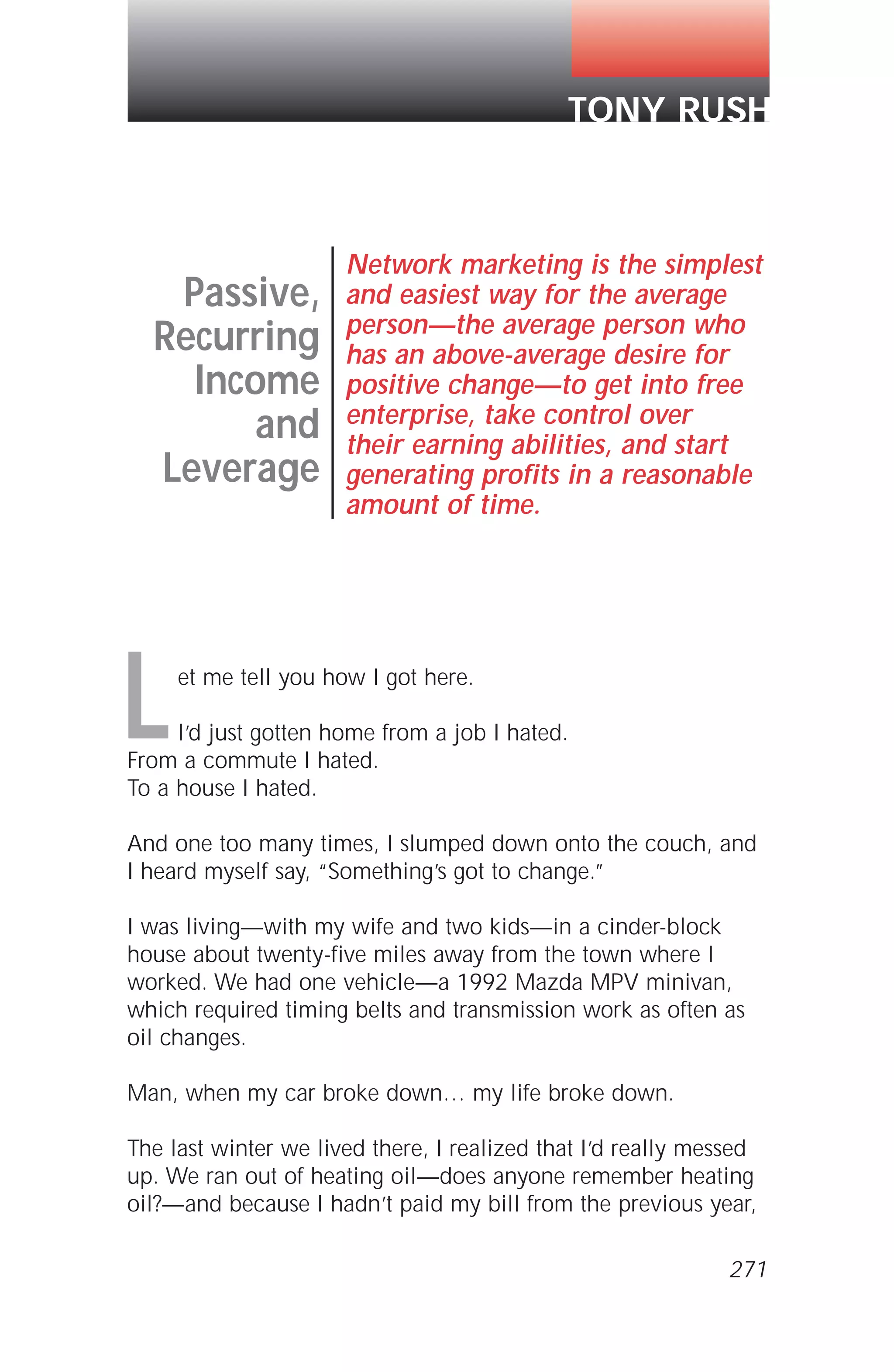 et me tell you how I got here.
I’d just gotten home from a job I hated.
From a commute I hated.
To a house I hated.
And one too many times, I slumped down onto the couch, and
I heard myself say, “Something’s got to change.”
I was living—with my wife and two kids—in a cinder-block
house about twenty-five miles away from the town where I
worked. We had one vehicle—a 1992 Mazda MPV minivan,
which required timing belts and transmission work as often as
oil changes.
Man, when my car broke down… my life broke down.
The last winter we lived there, I realized that I’d really messed
up. We ran out of heating oil—does anyone remember heating
oil?—and because I hadn’t paid my bill from the previous year,
Passive,
Recurring
Income
and
Leverage
Network marketing is the simplest
and easiest way for the average
person—the average person who
has an above-average desire for
positive change—to get into free
enterprise, take control over
their earning abilities, and start
generating profits in a reasonable
amount of time.
TONY RUSH
L
271
 