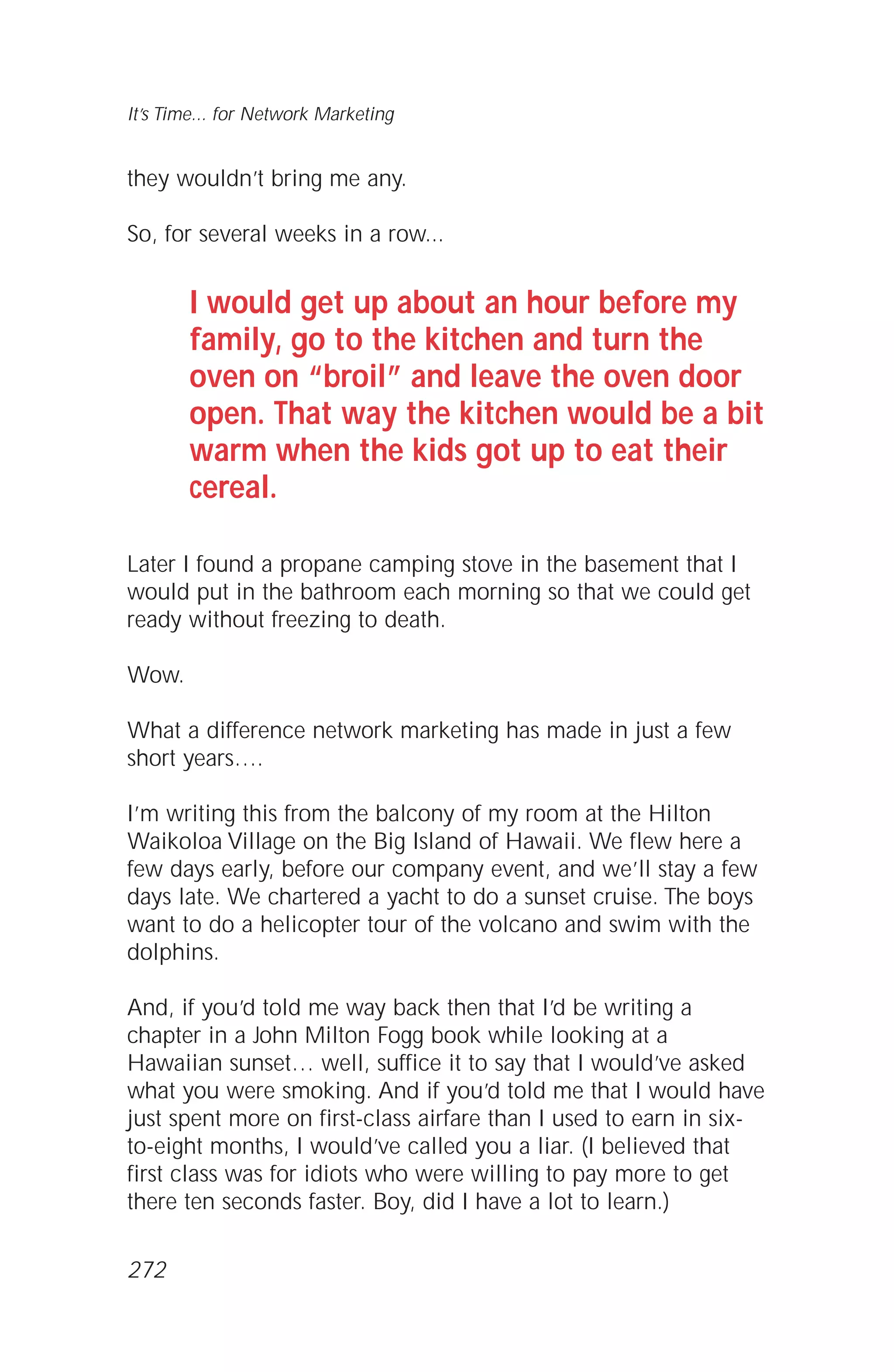 they wouldn’t bring me any.
So, for several weeks in a row...
I would get up about an hour before my
family, go to the kitchen and turn the
oven on “broil” and leave the oven door
open. That way the kitchen would be a bit
warm when the kids got up to eat their
cereal.
Later I found a propane camping stove in the basement that I
would put in the bathroom each morning so that we could get
ready without freezing to death.
Wow.
What a difference network marketing has made in just a few
short years….
I’m writing this from the balcony of my room at the Hilton
Waikoloa Village on the Big Island of Hawaii. We flew here a
few days early, before our company event, and we’ll stay a few
days late. We chartered a yacht to do a sunset cruise. The boys
want to do a helicopter tour of the volcano and swim with the
dolphins.
And, if you’d told me way back then that I’d be writing a
chapter in a John Milton Fogg book while looking at a
Hawaiian sunset… well, suffice it to say that I would’ve asked
what you were smoking. And if you’d told me that I would have
just spent more on first-class airfare than I used to earn in six-
to-eight months, I would’ve called you a liar. (I believed that
first class was for idiots who were willing to pay more to get
there ten seconds faster. Boy, did I have a lot to learn.)
It’s Time... for Network Marketing
272
 