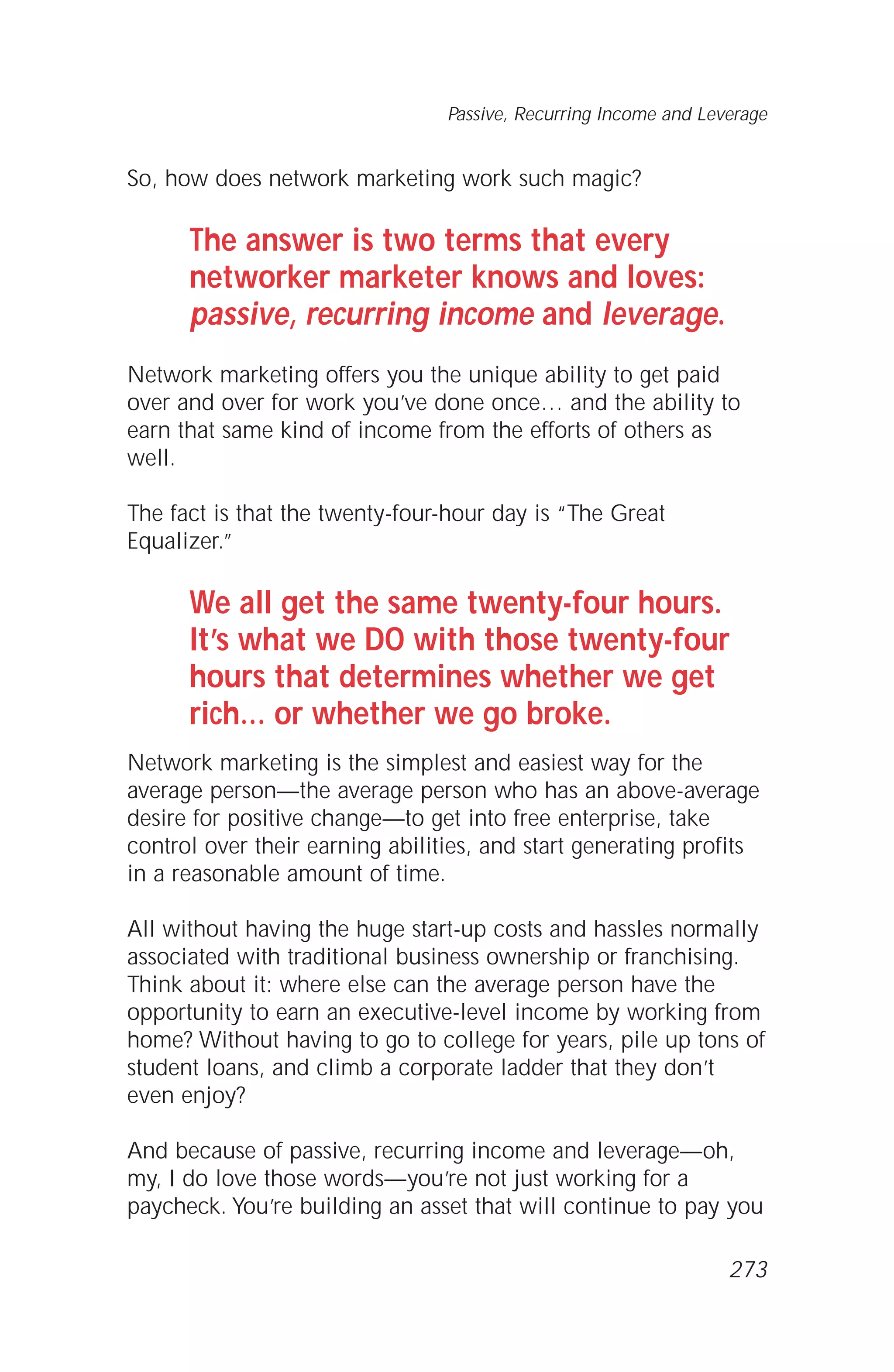 So, how does network marketing work such magic?
The answer is two terms that every
networker marketer knows and loves:
passive, recurring income and leverage.
Network marketing offers you the unique ability to get paid
over and over for work you’ve done once… and the ability to
earn that same kind of income from the efforts of others as
well.
The fact is that the twenty-four-hour day is “The Great
Equalizer.”
We all get the same twenty-four hours.
It’s what we DO with those twenty-four
hours that determines whether we get
rich… or whether we go broke.
Network marketing is the simplest and easiest way for the
average person—the average person who has an above-average
desire for positive change—to get into free enterprise, take
control over their earning abilities, and start generating profits
in a reasonable amount of time.
All without having the huge start-up costs and hassles normally
associated with traditional business ownership or franchising.
Think about it: where else can the average person have the
opportunity to earn an executive-level income by working from
home? Without having to go to college for years, pile up tons of
student loans, and climb a corporate ladder that they don’t
even enjoy?
And because of passive, recurring income and leverage—oh,
my, I do love those words—you’re not just working for a
paycheck. You’re building an asset that will continue to pay you
Passive, Recurring Income and Leverage
273
 