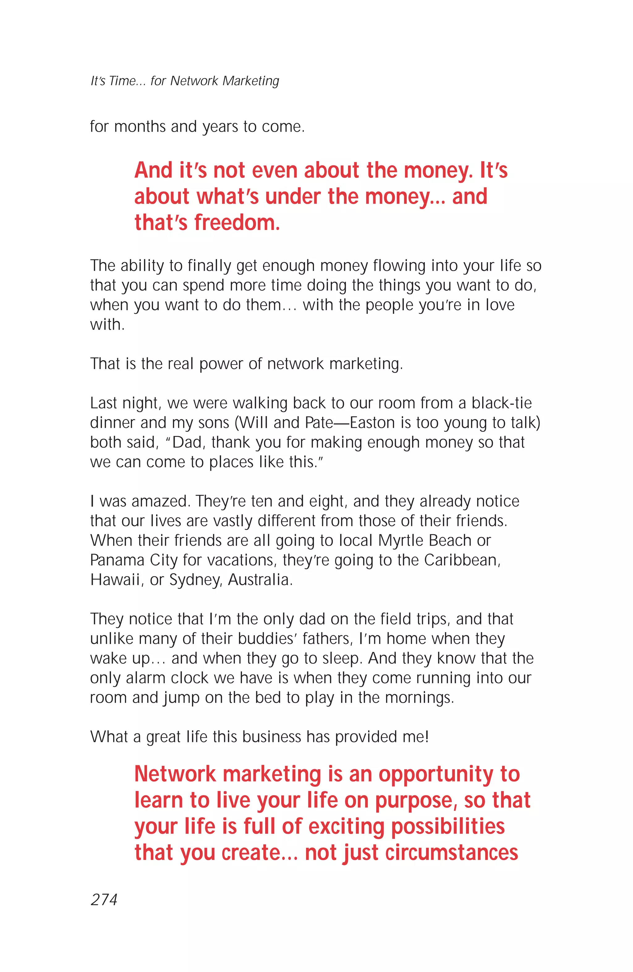 for months and years to come.
And it’s not even about the money. It’s
about what’s under the money... and
that’s freedom.
The ability to finally get enough money flowing into your life so
that you can spend more time doing the things you want to do,
when you want to do them… with the people you’re in love
with.
That is the real power of network marketing.
Last night, we were walking back to our room from a black-tie
dinner and my sons (Will and Pate—Easton is too young to talk)
both said, “Dad, thank you for making enough money so that
we can come to places like this.”
I was amazed. They’re ten and eight, and they already notice
that our lives are vastly different from those of their friends.
When their friends are all going to local Myrtle Beach or
Panama City for vacations, they’re going to the Caribbean,
Hawaii, or Sydney, Australia.
They notice that I’m the only dad on the field trips, and that
unlike many of their buddies’ fathers, I’m home when they
wake up… and when they go to sleep. And they know that the
only alarm clock we have is when they come running into our
room and jump on the bed to play in the mornings.
What a great life this business has provided me!
Network marketing is an opportunity to
learn to live your life on purpose, so that
your life is full of exciting possibilities
that you create… not just circumstances
It’s Time... for Network Marketing
274
 