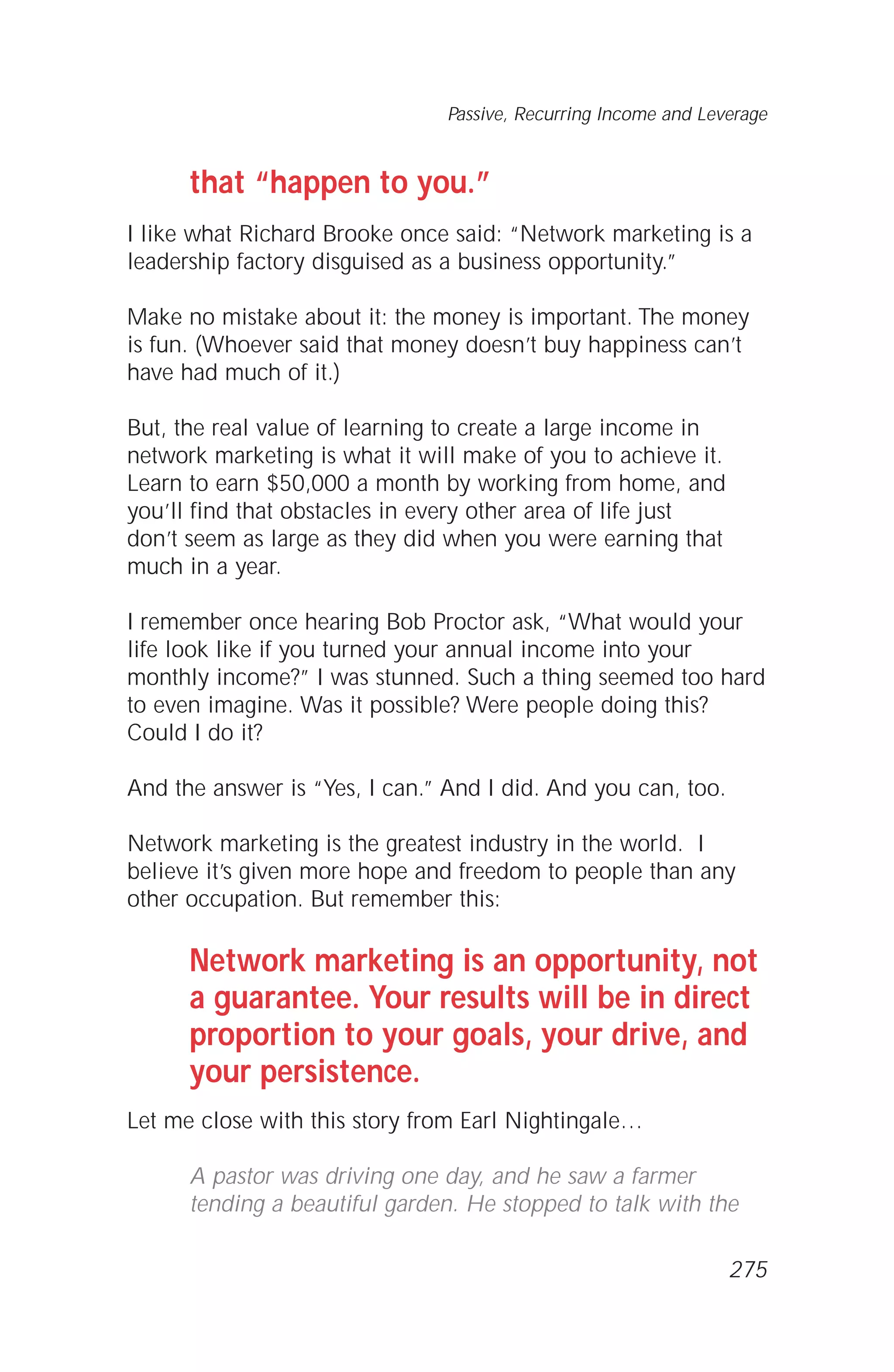 that “happen to you.”
I like what Richard Brooke once said: “Network marketing is a
leadership factory disguised as a business opportunity.”
Make no mistake about it: the money is important. The money
is fun. (Whoever said that money doesn’t buy happiness can’t
have had much of it.)
But, the real value of learning to create a large income in
network marketing is what it will make of you to achieve it.
Learn to earn $50,000 a month by working from home, and
you’ll find that obstacles in every other area of life just
don’t seem as large as they did when you were earning that
much in a year.
I remember once hearing Bob Proctor ask, “What would your
life look like if you turned your annual income into your
monthly income?” I was stunned. Such a thing seemed too hard
to even imagine. Was it possible? Were people doing this?
Could I do it?
And the answer is “Yes, I can.” And I did. And you can, too.
Network marketing is the greatest industry in the world. I
believe it’s given more hope and freedom to people than any
other occupation. But remember this:
Network marketing is an opportunity, not
a guarantee. Your results will be in direct
proportion to your goals, your drive, and
your persistence.
Let me close with this story from Earl Nightingale…
A pastor was driving one day, and he saw a farmer
tending a beautiful garden. He stopped to talk with the
Passive, Recurring Income and Leverage
275
 