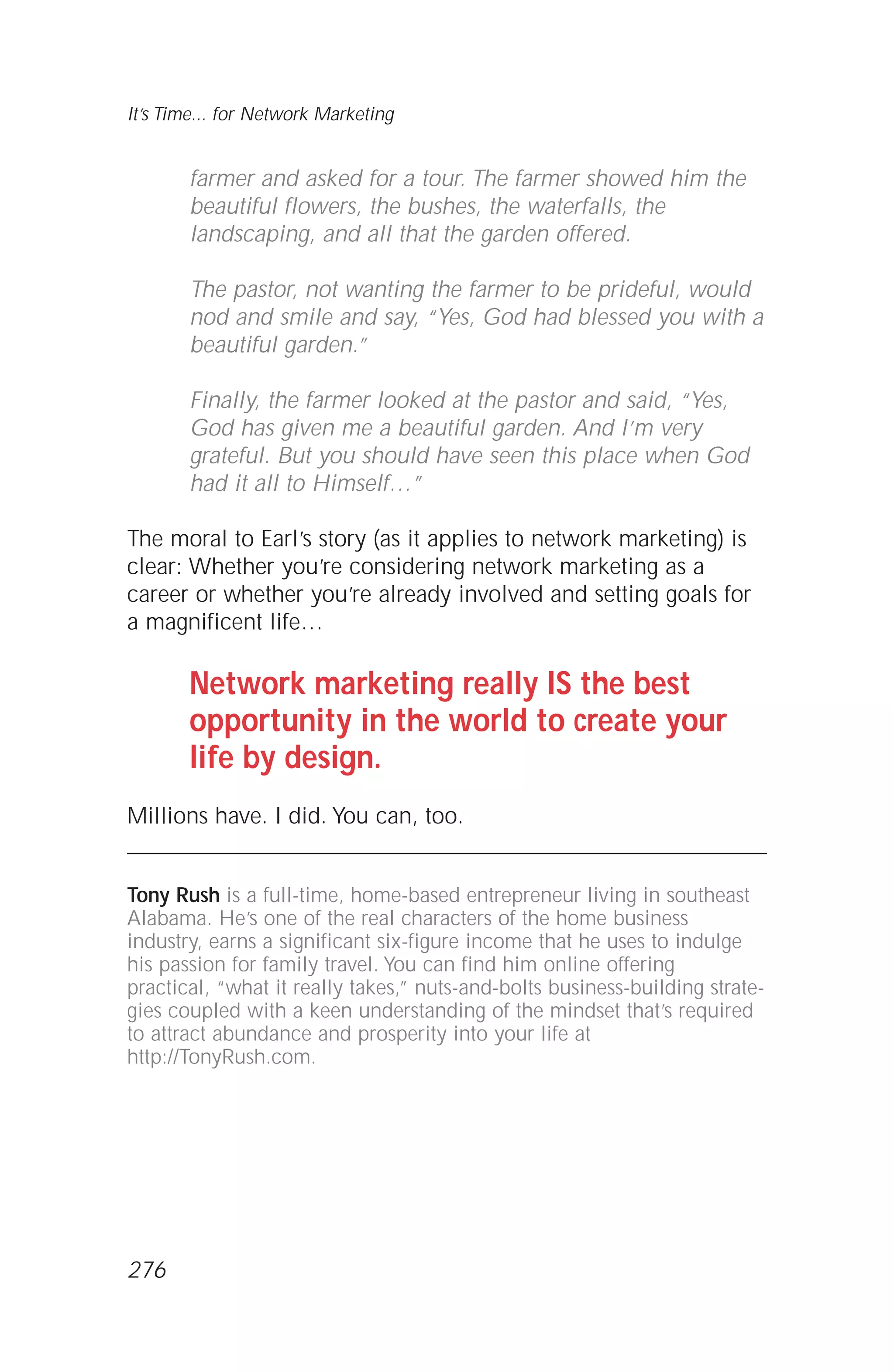 farmer and asked for a tour. The farmer showed him the
beautiful flowers, the bushes, the waterfalls, the
landscaping, and all that the garden offered.
The pastor, not wanting the farmer to be prideful, would
nod and smile and say, “Yes, God had blessed you with a
beautiful garden.”
Finally, the farmer looked at the pastor and said, “Yes,
God has given me a beautiful garden. And I’m very
grateful. But you should have seen this place when God
had it all to Himself…”
The moral to Earl’s story (as it applies to network marketing) is
clear: Whether you’re considering network marketing as a
career or whether you’re already involved and setting goals for
a magnificent life…
Network marketing really IS the best
opportunity in the world to create your
life by design.
Millions have. I did. You can, too.
Tony Rush is a full-time, home-based entrepreneur living in southeast
Alabama. He’s one of the real characters of the home business
industry, earns a significant six-figure income that he uses to indulge
his passion for family travel. You can find him online offering
practical, “what it really takes,” nuts-and-bolts business-building strate-
gies coupled with a keen understanding of the mindset that’s required
to attract abundance and prosperity into your life at
http://TonyRush.com.
It’s Time... for Network Marketing
276
 