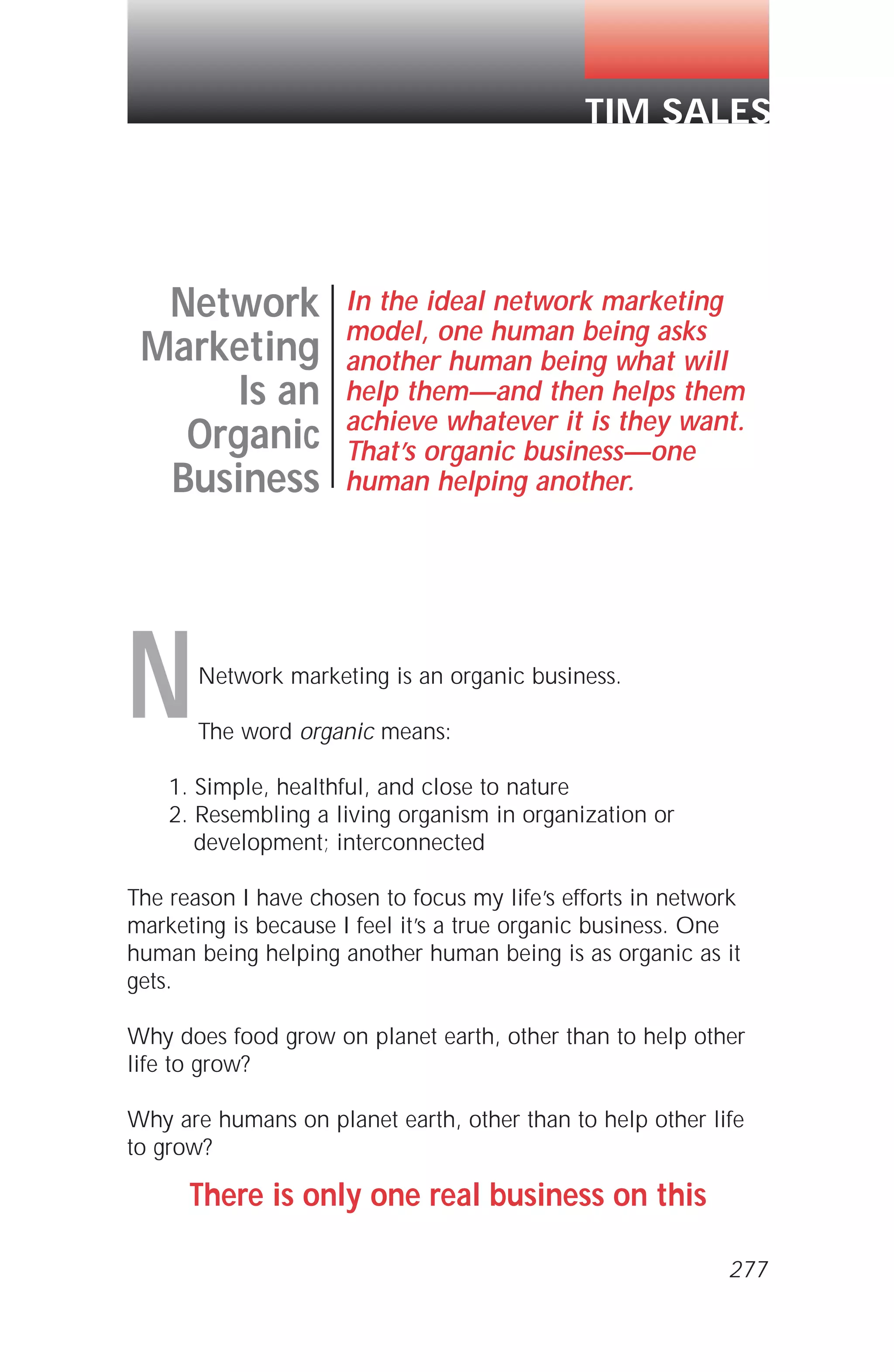 Network marketing is an organic business.
The word organic means:
1. Simple, healthful, and close to nature
2. Resembling a living organism in organization or
development; interconnected
The reason I have chosen to focus my life’s efforts in network
marketing is because I feel it’s a true organic business. One
human being helping another human being is as organic as it
gets.
Why does food grow on planet earth, other than to help other
life to grow?
Why are humans on planet earth, other than to help other life
to grow?
There is only one real business on this
Network
Marketing
Is an
Organic
Business
In the ideal network marketing
model, one human being asks
another human being what will
help them—and then helps them
achieve whatever it is they want.
That’s organic business—one
human helping another.
TIM SALES
N
277
 