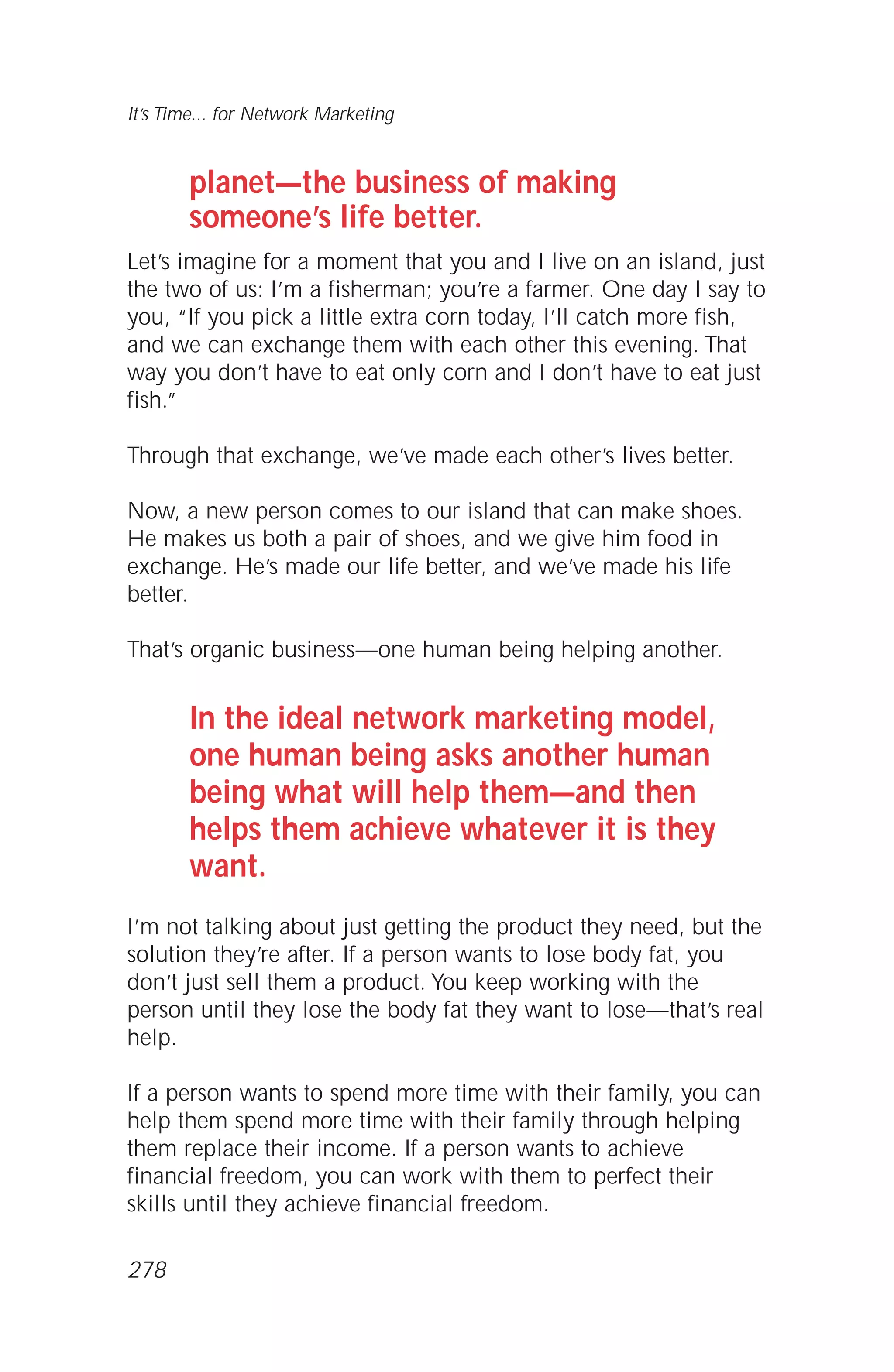 planet—the business of making
someone’s life better.
Let’s imagine for a moment that you and I live on an island, just
the two of us: I’m a fisherman; you’re a farmer. One day I say to
you, “If you pick a little extra corn today, I’ll catch more fish,
and we can exchange them with each other this evening. That
way you don’t have to eat only corn and I don’t have to eat just
fish.”
Through that exchange, we’ve made each other’s lives better.
Now, a new person comes to our island that can make shoes.
He makes us both a pair of shoes, and we give him food in
exchange. He’s made our life better, and we’ve made his life
better.
That’s organic business—one human being helping another.
In the ideal network marketing model,
one human being asks another human
being what will help them—and then
helps them achieve whatever it is they
want.
I’m not talking about just getting the product they need, but the
solution they’re after. If a person wants to lose body fat, you
don’t just sell them a product. You keep working with the
person until they lose the body fat they want to lose—that’s real
help.
If a person wants to spend more time with their family, you can
help them spend more time with their family through helping
them replace their income. If a person wants to achieve
financial freedom, you can work with them to perfect their
skills until they achieve financial freedom.
It’s Time... for Network Marketing
278
 