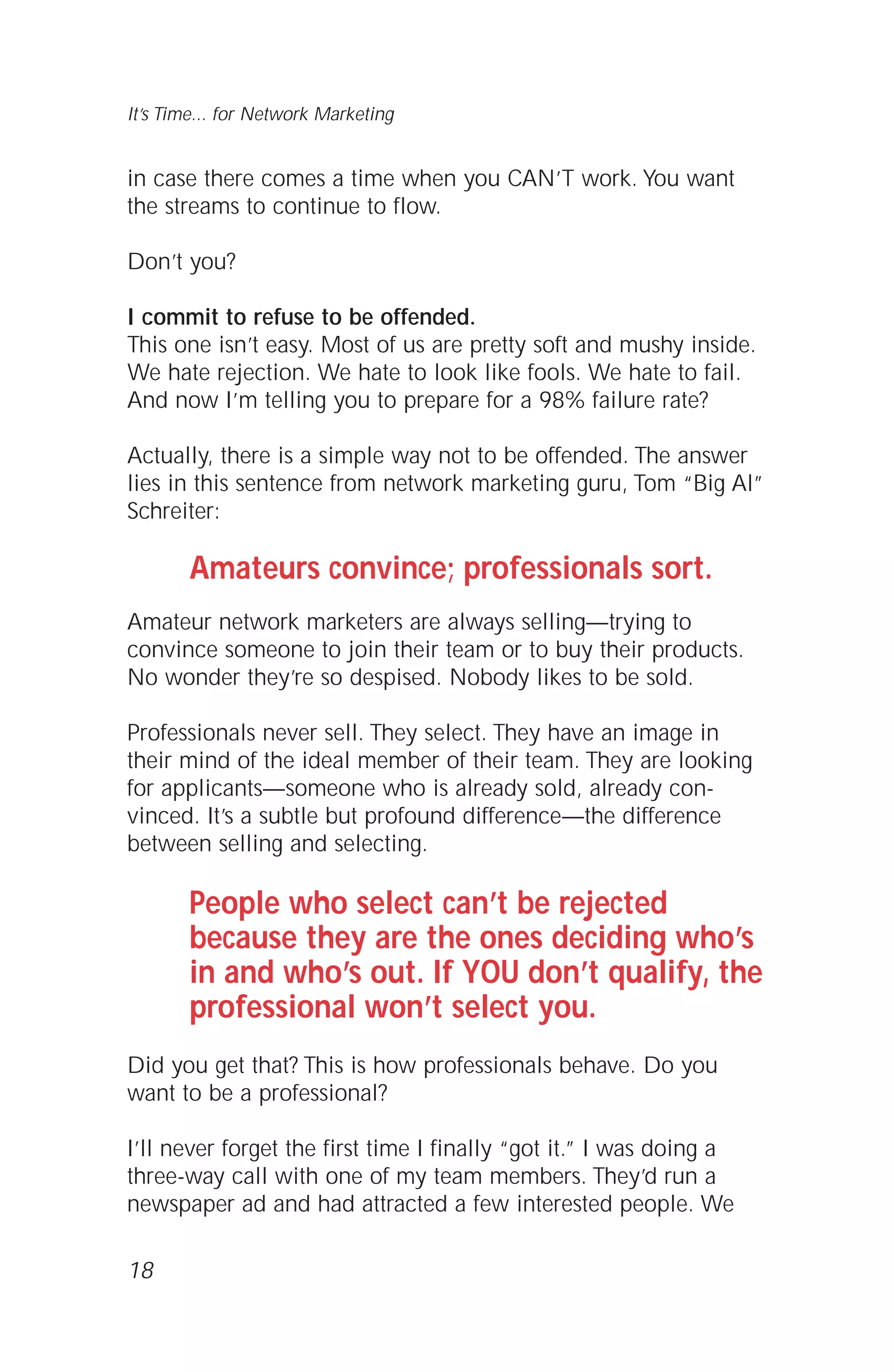 in case there comes a time when you CAN’T work. You want
the streams to continue to flow.
Don’t you?
I commit to refuse to be offended.
This one isn’t easy. Most of us are pretty soft and mushy inside.
We hate rejection. We hate to look like fools. We hate to fail.
And now I’m telling you to prepare for a 98% failure rate?
Actually, there is a simple way not to be offended. The answer
lies in this sentence from network marketing guru, Tom “Big Al”
Schreiter:
Amateurs convince; professionals sort.
Amateur network marketers are always selling—trying to
convince someone to join their team or to buy their products.
No wonder they’re so despised. Nobody likes to be sold.
Professionals never sell. They select. They have an image in
their mind of the ideal member of their team. They are looking
for applicants—someone who is already sold, already con-
vinced. It’s a subtle but profound difference—the difference
between selling and selecting.
People who select can’t be rejected
because they are the ones deciding who’s
in and who’s out. If YOU don’t qualify, the
professional won’t select you.
Did you get that? This is how professionals behave. Do you
want to be a professional?
I’ll never forget the first time I finally “got it.” I was doing a
three-way call with one of my team members. They’d run a
newspaper ad and had attracted a few interested people. We
18
It’s Time... for Network Marketing
 