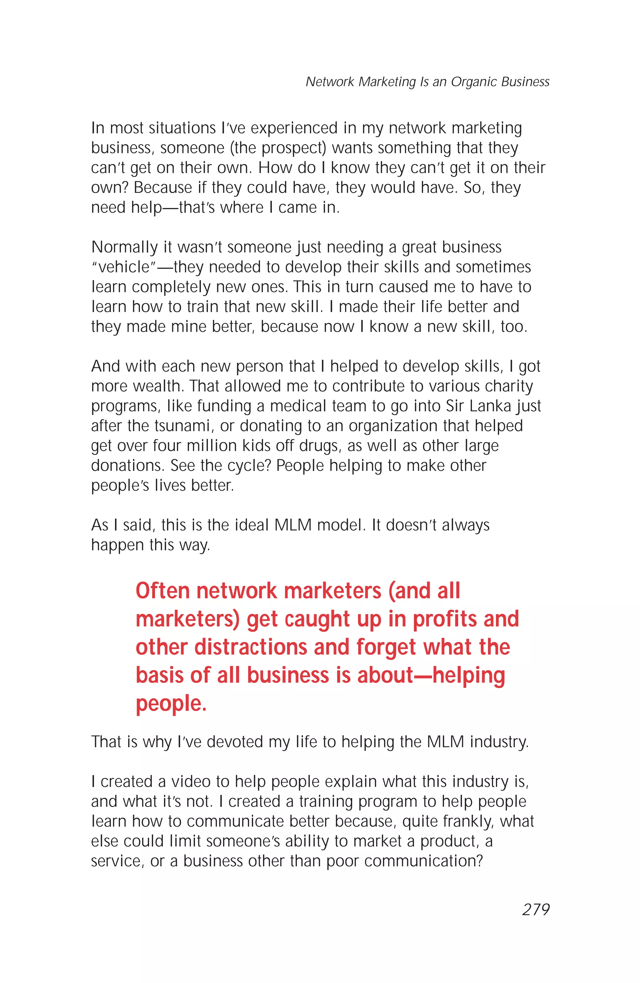 In most situations I’ve experienced in my network marketing
business, someone (the prospect) wants something that they
can’t get on their own. How do I know they can’t get it on their
own? Because if they could have, they would have. So, they
need help—that’s where I came in.
Normally it wasn’t someone just needing a great business
“vehicle”—they needed to develop their skills and sometimes
learn completely new ones. This in turn caused me to have to
learn how to train that new skill. I made their life better and
they made mine better, because now I know a new skill, too.
And with each new person that I helped to develop skills, I got
more wealth. That allowed me to contribute to various charity
programs, like funding a medical team to go into Sir Lanka just
after the tsunami, or donating to an organization that helped
get over four million kids off drugs, as well as other large
donations. See the cycle? People helping to make other
people’s lives better.
As I said, this is the ideal MLM model. It doesn’t always
happen this way.
Often network marketers (and all
marketers) get caught up in profits and
other distractions and forget what the
basis of all business is about—helping
people.
That is why I’ve devoted my life to helping the MLM industry.
I created a video to help people explain what this industry is,
and what it’s not. I created a training program to help people
learn how to communicate better because, quite frankly, what
else could limit someone’s ability to market a product, a
service, or a business other than poor communication?
Network Marketing Is an Organic Business
279
 