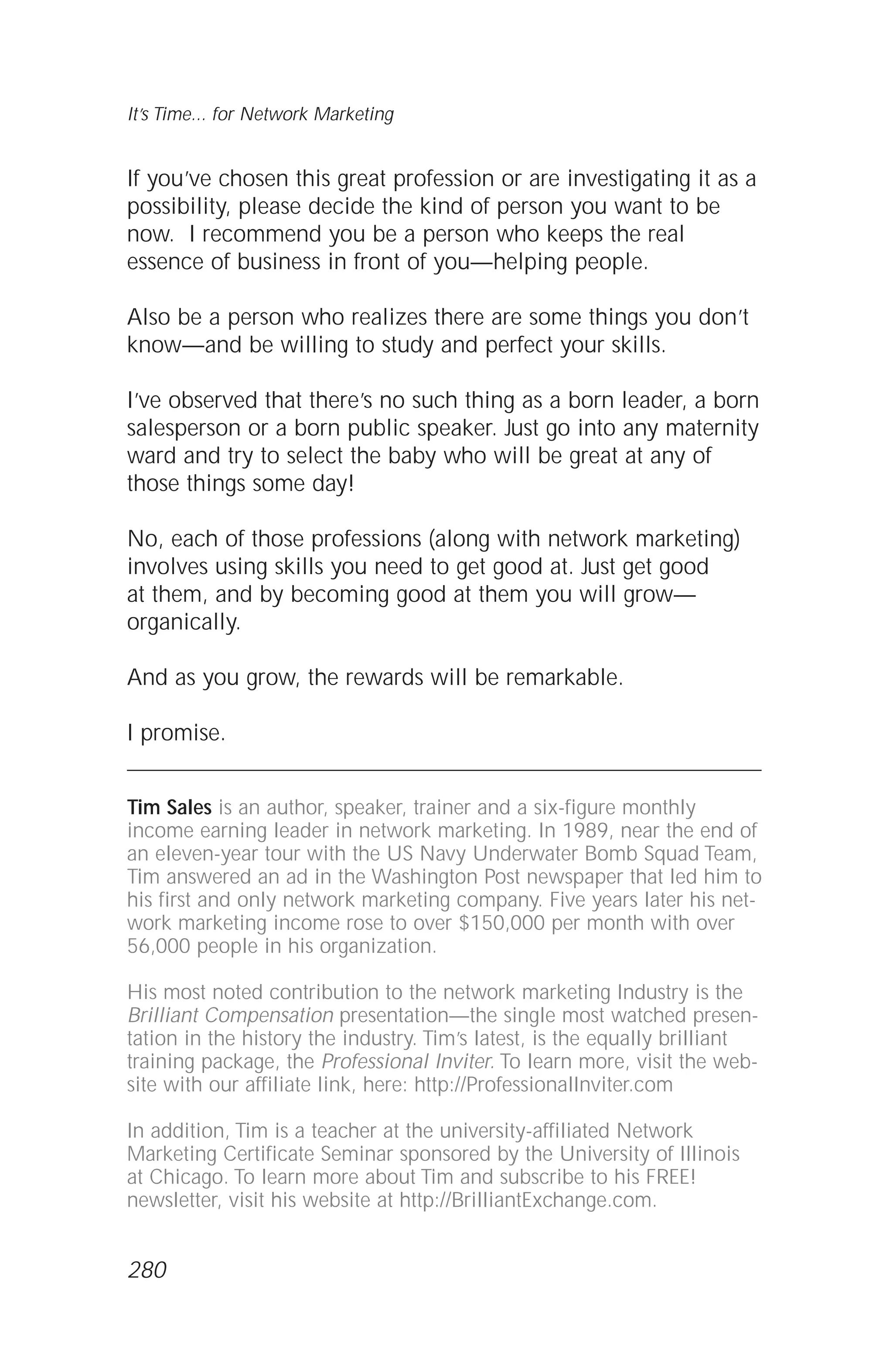 If you’ve chosen this great profession or are investigating it as a
possibility, please decide the kind of person you want to be
now. I recommend you be a person who keeps the real
essence of business in front of you—helping people.
Also be a person who realizes there are some things you don’t
know—and be willing to study and perfect your skills.
I’ve observed that there’s no such thing as a born leader, a born
salesperson or a born public speaker. Just go into any maternity
ward and try to select the baby who will be great at any of
those things some day!
No, each of those professions (along with network marketing)
involves using skills you need to get good at. Just get good
at them, and by becoming good at them you will grow—
organically.
And as you grow, the rewards will be remarkable.
I promise.
Tim Sales is an author, speaker, trainer and a six-figure monthly
income earning leader in network marketing. In 1989, near the end of
an eleven-year tour with the US Navy Underwater Bomb Squad Team,
Tim answered an ad in the Washington Post newspaper that led him to
his first and only network marketing company. Five years later his net-
work marketing income rose to over $150,000 per month with over
56,000 people in his organization.
His most noted contribution to the network marketing Industry is the
Brilliant Compensation presentation—the single most watched presen-
tation in the history the industry. Tim’s latest, is the equally brilliant
training package, the Professional Inviter. To learn more, visit the web-
site with our affiliate link, here: http://ProfessionalInviter.com
In addition, Tim is a teacher at the university-affiliated Network
Marketing Certificate Seminar sponsored by the University of Illinois
at Chicago. To learn more about Tim and subscribe to his FREE!
newsletter, visit his website at http://BrilliantExchange.com.
It’s Time... for Network Marketing
280
 
