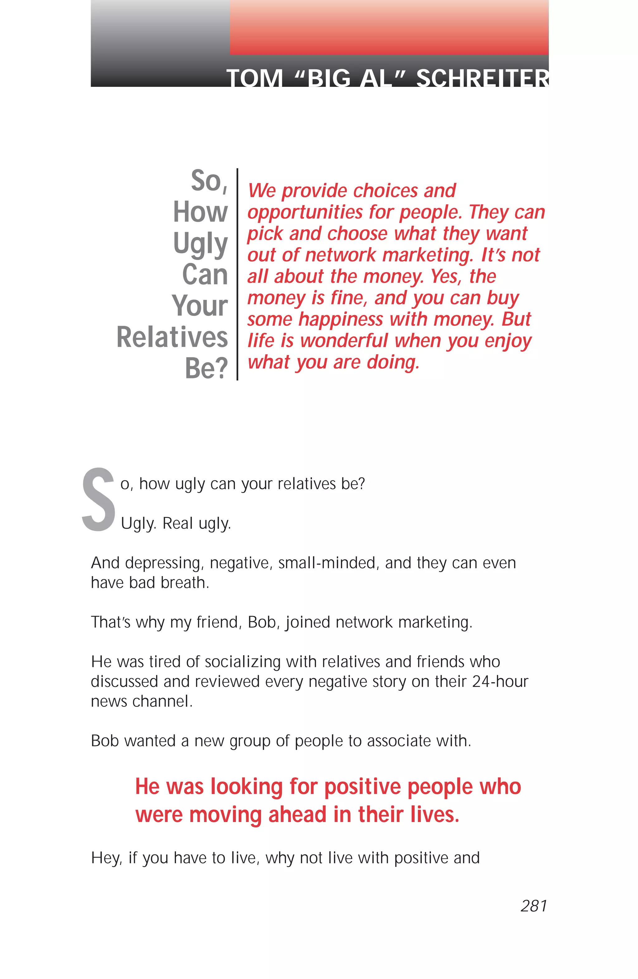 o, how ugly can your relatives be?
Ugly. Real ugly.
And depressing, negative, small-minded, and they can even
have bad breath.
That’s why my friend, Bob, joined network marketing.
He was tired of socializing with relatives and friends who
discussed and reviewed every negative story on their 24-hour
news channel.
Bob wanted a new group of people to associate with.
He was looking for positive people who
were moving ahead in their lives.
Hey, if you have to live, why not live with positive and
So,
How
Ugly
Can
Your
Relatives
Be?
We provide choices and
opportunities for people. They can
pick and choose what they want
out of network marketing. It’s not
all about the money. Yes, the
money is fine, and you can buy
some happiness with money. But
life is wonderful when you enjoy
what you are doing.
TOM “BIG AL” SCHREITER
S
281
 