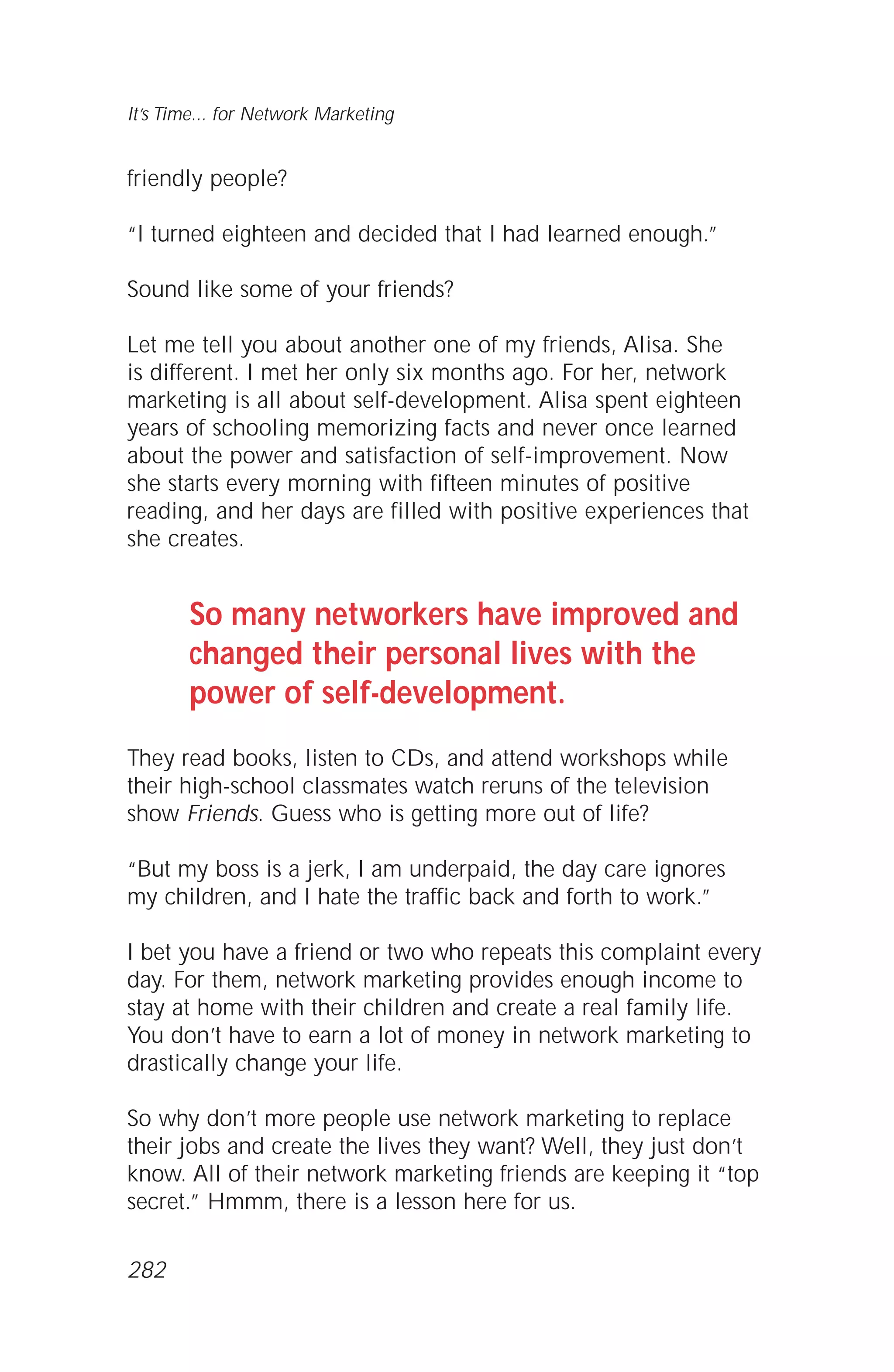 friendly people?
“I turned eighteen and decided that I had learned enough.”
Sound like some of your friends?
Let me tell you about another one of my friends, Alisa. She
is different. I met her only six months ago. For her, network
marketing is all about self-development. Alisa spent eighteen
years of schooling memorizing facts and never once learned
about the power and satisfaction of self-improvement. Now
she starts every morning with fifteen minutes of positive
reading, and her days are filled with positive experiences that
she creates.
So many networkers have improved and
changed their personal lives with the
power of self-development.
They read books, listen to CDs, and attend workshops while
their high-school classmates watch reruns of the television
show Friends. Guess who is getting more out of life?
“But my boss is a jerk, I am underpaid, the day care ignores
my children, and I hate the traffic back and forth to work.”
I bet you have a friend or two who repeats this complaint every
day. For them, network marketing provides enough income to
stay at home with their children and create a real family life.
You don’t have to earn a lot of money in network marketing to
drastically change your life.
So why don’t more people use network marketing to replace
their jobs and create the lives they want? Well, they just don’t
know. All of their network marketing friends are keeping it “top
secret.” Hmmm, there is a lesson here for us.
It’s Time... for Network Marketing
282
 