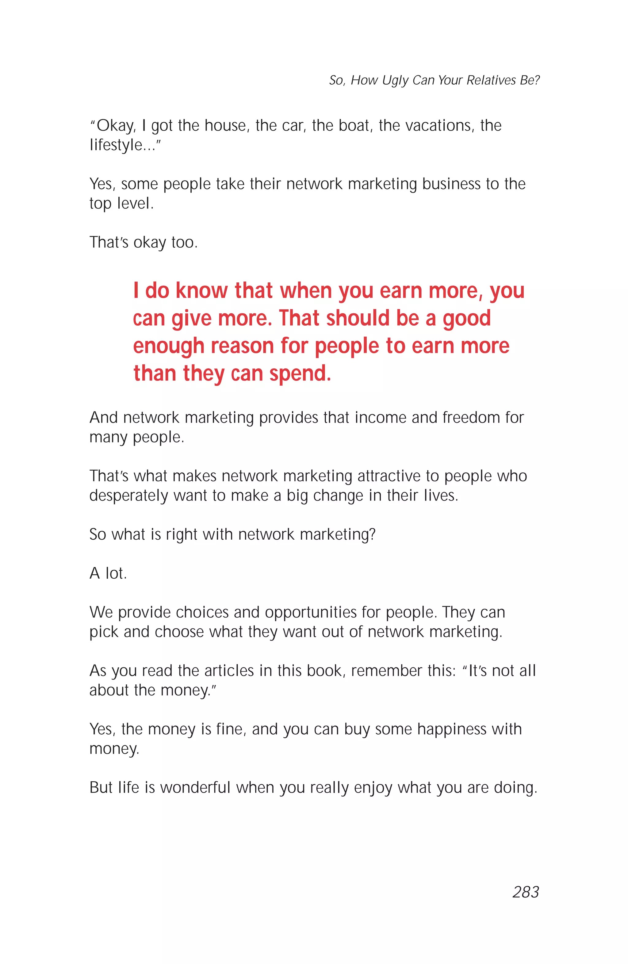 “Okay, I got the house, the car, the boat, the vacations, the
lifestyle...”
Yes, some people take their network marketing business to the
top level.
That’s okay too.
I do know that when you earn more, you
can give more. That should be a good
enough reason for people to earn more
than they can spend.
And network marketing provides that income and freedom for
many people.
That’s what makes network marketing attractive to people who
desperately want to make a big change in their lives.
So what is right with network marketing?
A lot.
We provide choices and opportunities for people. They can
pick and choose what they want out of network marketing.
As you read the articles in this book, remember this: “It’s not all
about the money.”
Yes, the money is fine, and you can buy some happiness with
money.
But life is wonderful when you really enjoy what you are doing.
So, How Ugly Can Your Relatives Be?
283
 