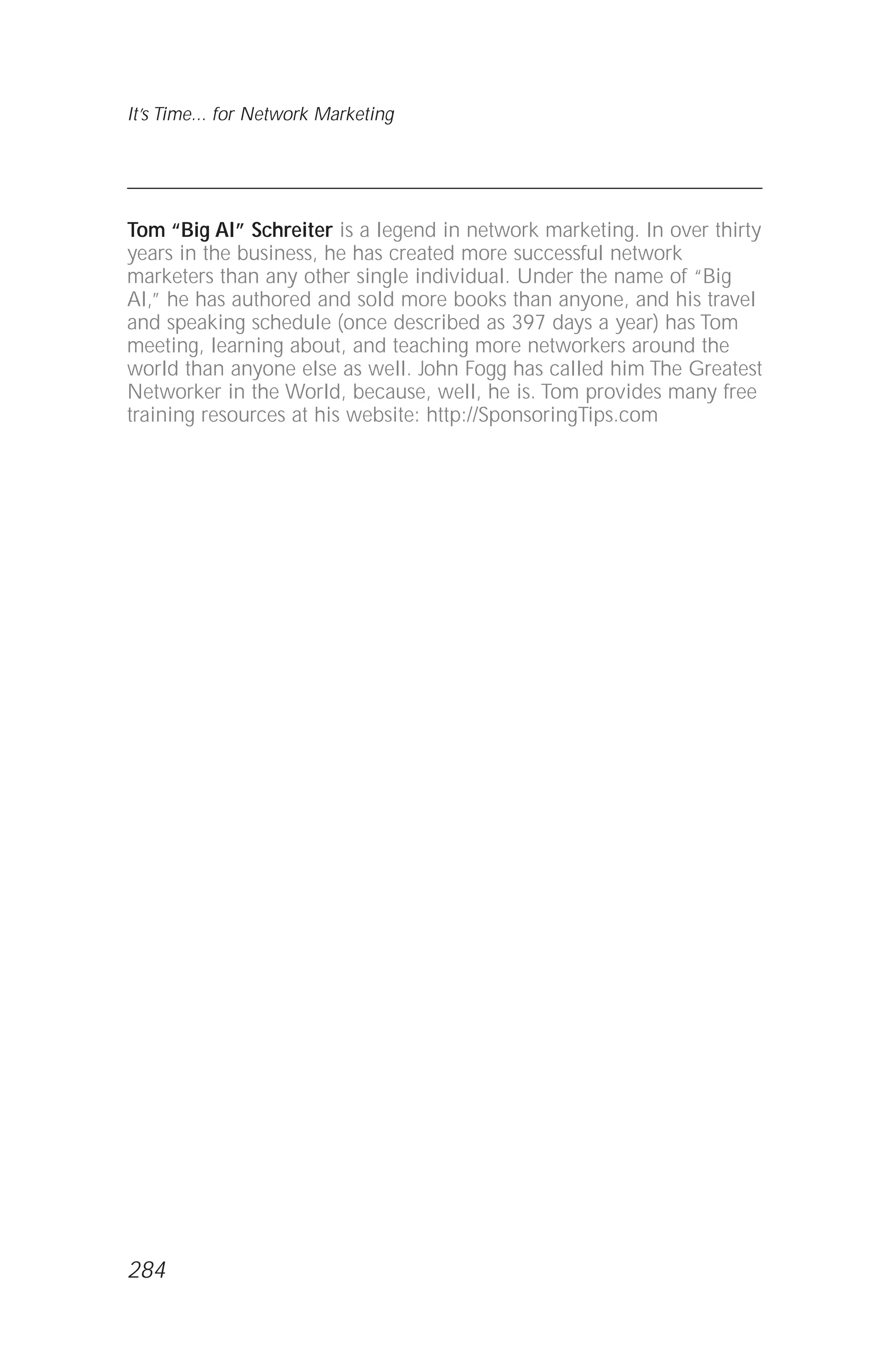 Tom “Big Al” Schreiter is a legend in network marketing. In over thirty
years in the business, he has created more successful network
marketers than any other single individual. Under the name of “Big
Al,” he has authored and sold more books than anyone, and his travel
and speaking schedule (once described as 397 days a year) has Tom
meeting, learning about, and teaching more networkers around the
world than anyone else as well. John Fogg has called him The Greatest
Networker in the World, because, well, he is. Tom provides many free
training resources at his website: http://SponsoringTips.com
It’s Time... for Network Marketing
284
 