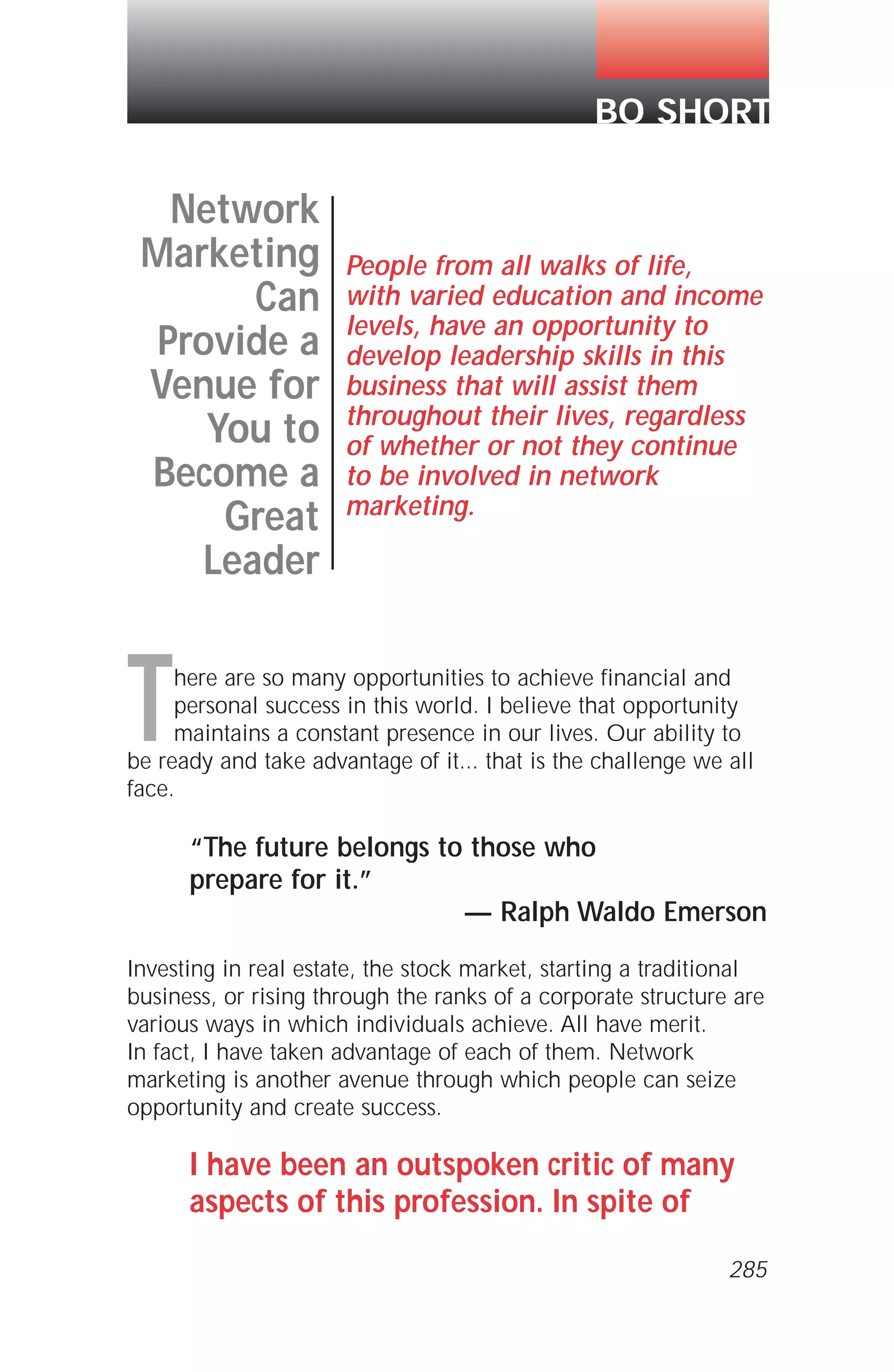 There are so many opportunities to achieve financial and
personal success in this world. I believe that opportunity
maintains a constant presence in our lives. Our ability to
be ready and take advantage of it... that is the challenge we all
face.
“The future belongs to those who
prepare for it.”
— Ralph Waldo Emerson
Investing in real estate, the stock market, starting a traditional
business, or rising through the ranks of a corporate structure are
various ways in which individuals achieve. All have merit.
In fact, I have taken advantage of each of them. Network
marketing is another avenue through which people can seize
opportunity and create success.
I have been an outspoken critic of many
aspects of this profession. In spite of
Network
Marketing
Can
Provide a
Venue for
You to
Become a
Great
Leader
People from all walks of life,
with varied education and income
levels, have an opportunity to
develop leadership skills in this
business that will assist them
throughout their lives, regardless
of whether or not they continue
to be involved in network
marketing.
BO SHORT
285
 