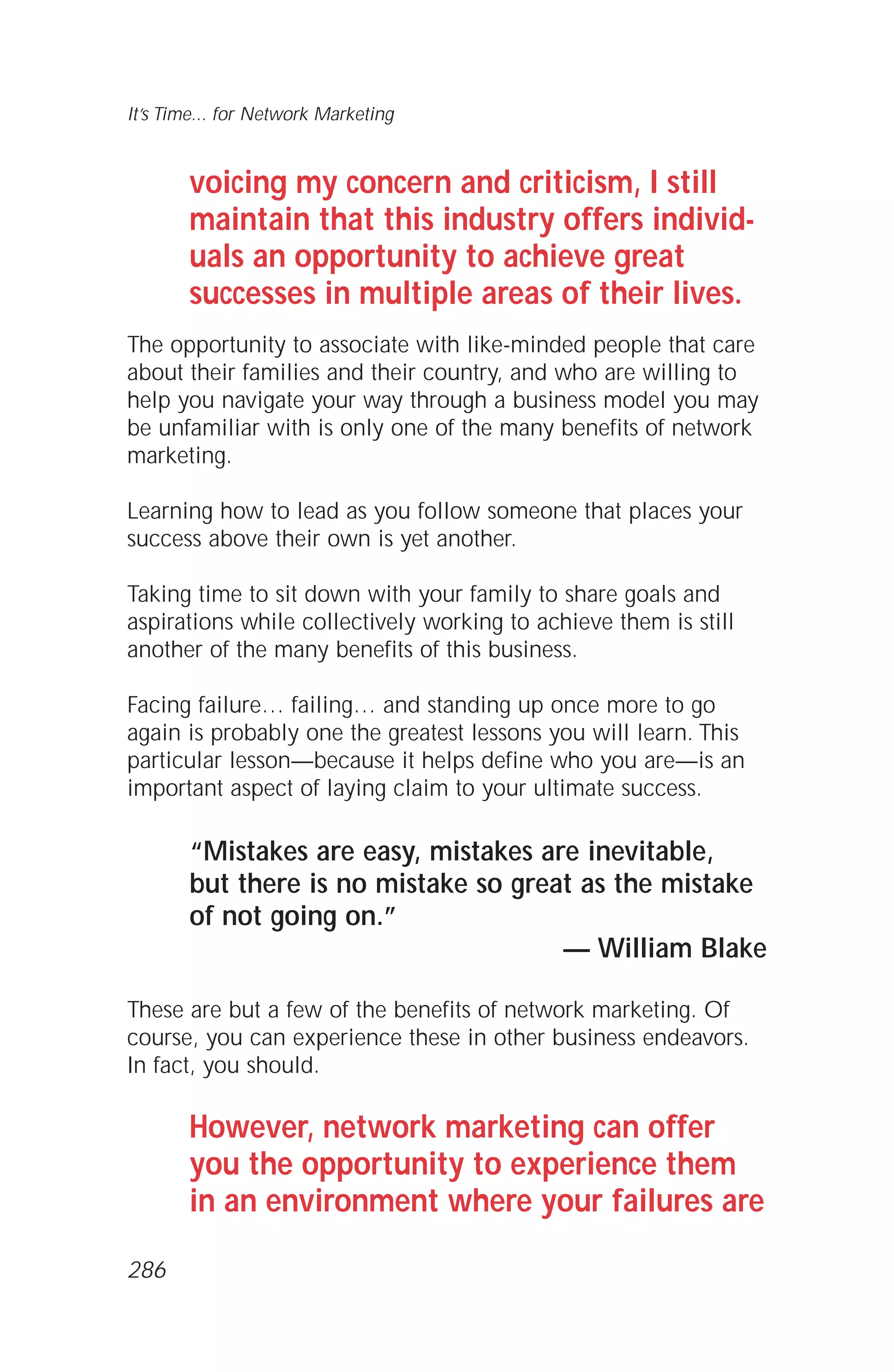 voicing my concern and criticism, I still
maintain that this industry offers individ-
uals an opportunity to achieve great
successes in multiple areas of their lives.
The opportunity to associate with like-minded people that care
about their families and their country, and who are willing to
help you navigate your way through a business model you may
be unfamiliar with is only one of the many benefits of network
marketing.
Learning how to lead as you follow someone that places your
success above their own is yet another.
Taking time to sit down with your family to share goals and
aspirations while collectively working to achieve them is still
another of the many benefits of this business.
Facing failure… failing… and standing up once more to go
again is probably one the greatest lessons you will learn. This
particular lesson—because it helps define who you are—is an
important aspect of laying claim to your ultimate success.
“Mistakes are easy, mistakes are inevitable,
but there is no mistake so great as the mistake
of not going on.”
— William Blake
These are but a few of the benefits of network marketing. Of
course, you can experience these in other business endeavors.
In fact, you should.
However, network marketing can offer
you the opportunity to experience them
in an environment where your failures are
It’s Time... for Network Marketing
286
 