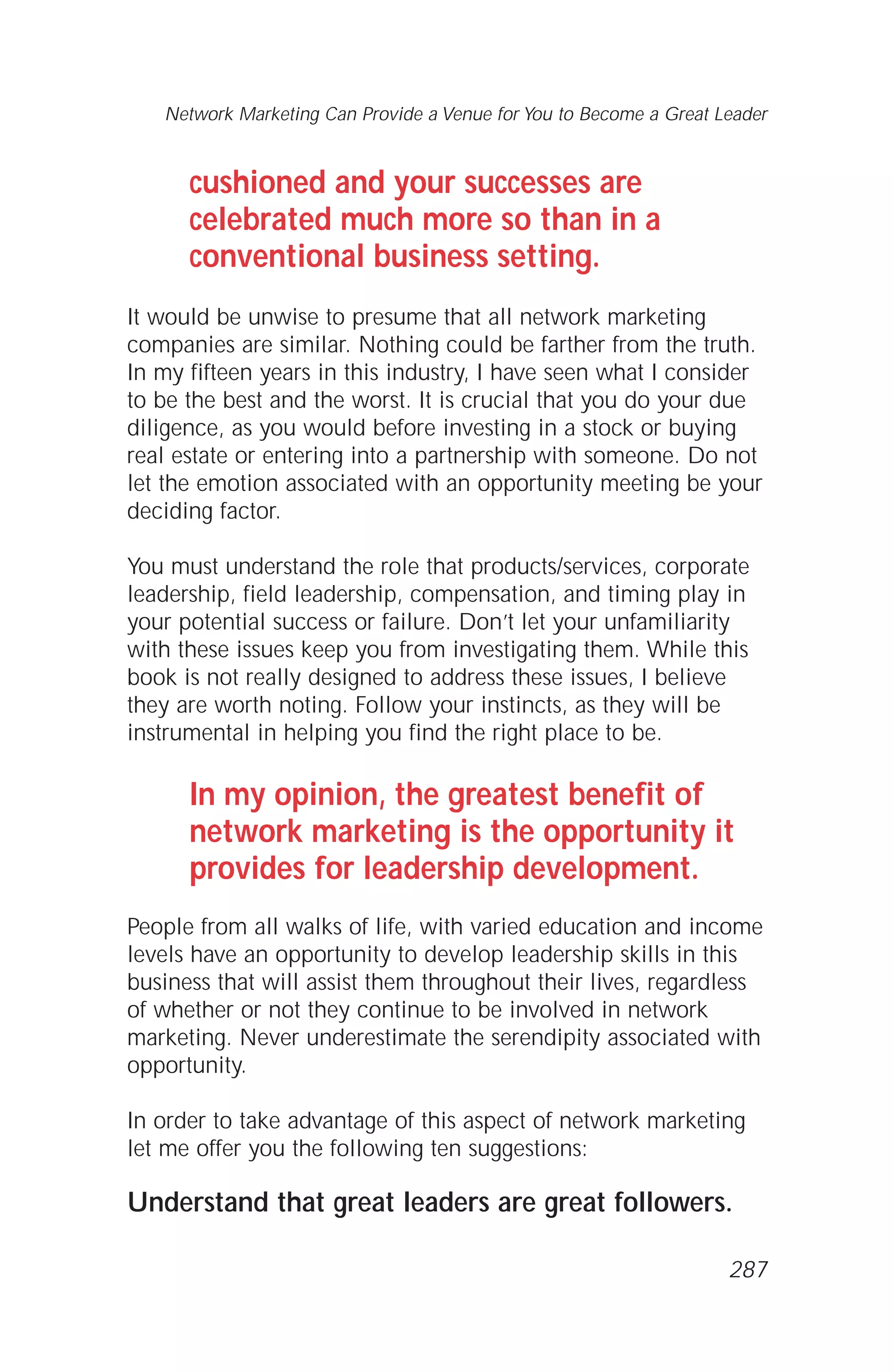 cushioned and your successes are
celebrated much more so than in a
conventional business setting.
It would be unwise to presume that all network marketing
companies are similar. Nothing could be farther from the truth.
In my fifteen years in this industry, I have seen what I consider
to be the best and the worst. It is crucial that you do your due
diligence, as you would before investing in a stock or buying
real estate or entering into a partnership with someone. Do not
let the emotion associated with an opportunity meeting be your
deciding factor.
You must understand the role that products/services, corporate
leadership, field leadership, compensation, and timing play in
your potential success or failure. Don’t let your unfamiliarity
with these issues keep you from investigating them. While this
book is not really designed to address these issues, I believe
they are worth noting. Follow your instincts, as they will be
instrumental in helping you find the right place to be.
In my opinion, the greatest benefit of
network marketing is the opportunity it
provides for leadership development.
People from all walks of life, with varied education and income
levels have an opportunity to develop leadership skills in this
business that will assist them throughout their lives, regardless
of whether or not they continue to be involved in network
marketing. Never underestimate the serendipity associated with
opportunity.
In order to take advantage of this aspect of network marketing
let me offer you the following ten suggestions:
Understand that great leaders are great followers.
Network Marketing Can Provide a Venue for You to Become a Great Leader
287
 