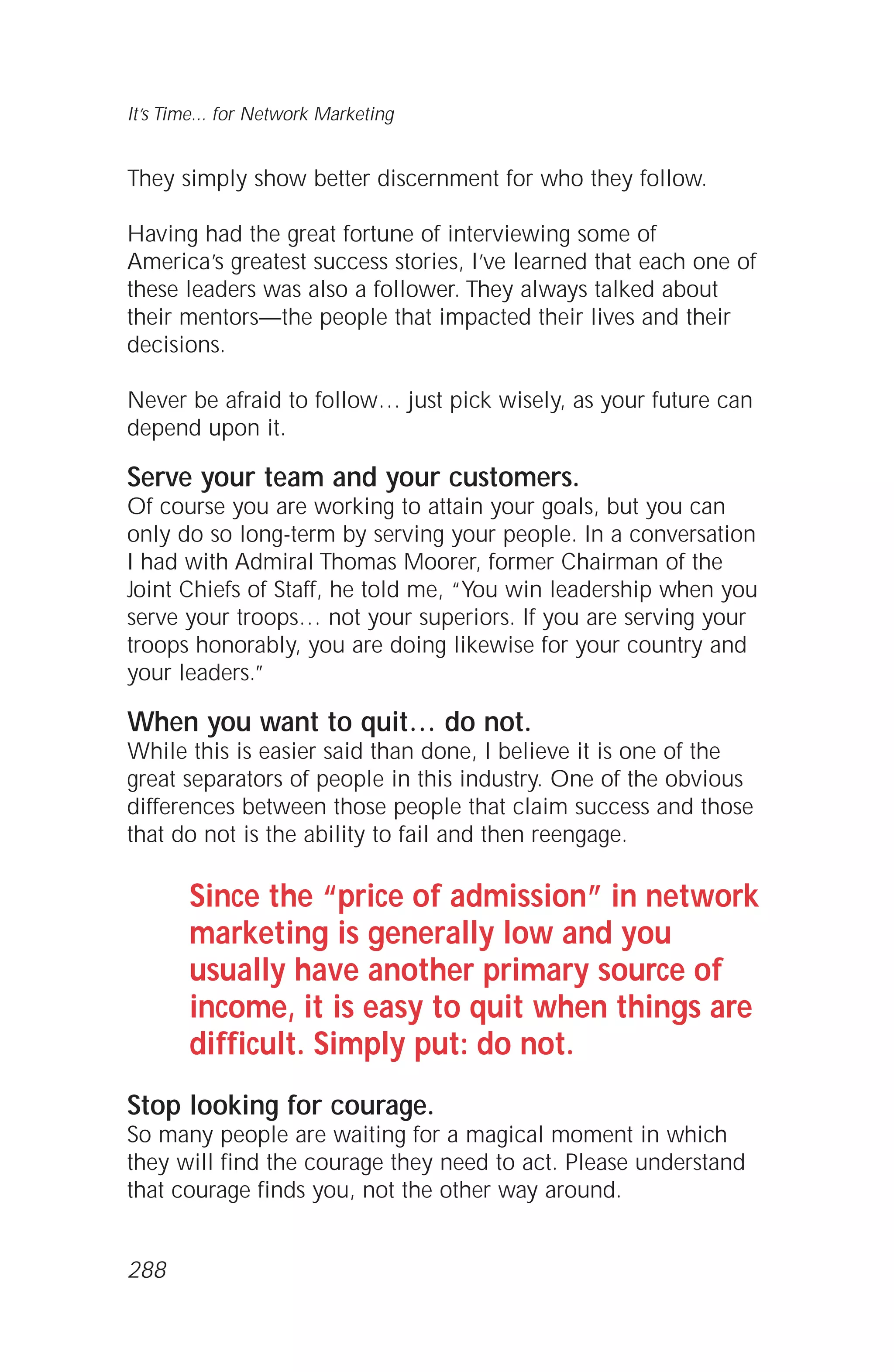 They simply show better discernment for who they follow.
Having had the great fortune of interviewing some of
America’s greatest success stories, I’ve learned that each one of
these leaders was also a follower. They always talked about
their mentors—the people that impacted their lives and their
decisions.
Never be afraid to follow… just pick wisely, as your future can
depend upon it.
Serve your team and your customers.
Of course you are working to attain your goals, but you can
only do so long-term by serving your people. In a conversation
I had with Admiral Thomas Moorer, former Chairman of the
Joint Chiefs of Staff, he told me, “You win leadership when you
serve your troops… not your superiors. If you are serving your
troops honorably, you are doing likewise for your country and
your leaders.”
When you want to quit… do not.
While this is easier said than done, I believe it is one of the
great separators of people in this industry. One of the obvious
differences between those people that claim success and those
that do not is the ability to fail and then reengage.
Since the “price of admission” in network
marketing is generally low and you
usually have another primary source of
income, it is easy to quit when things are
difficult. Simply put: do not.
Stop looking for courage.
So many people are waiting for a magical moment in which
they will find the courage they need to act. Please understand
that courage finds you, not the other way around.
It’s Time... for Network Marketing
288
 