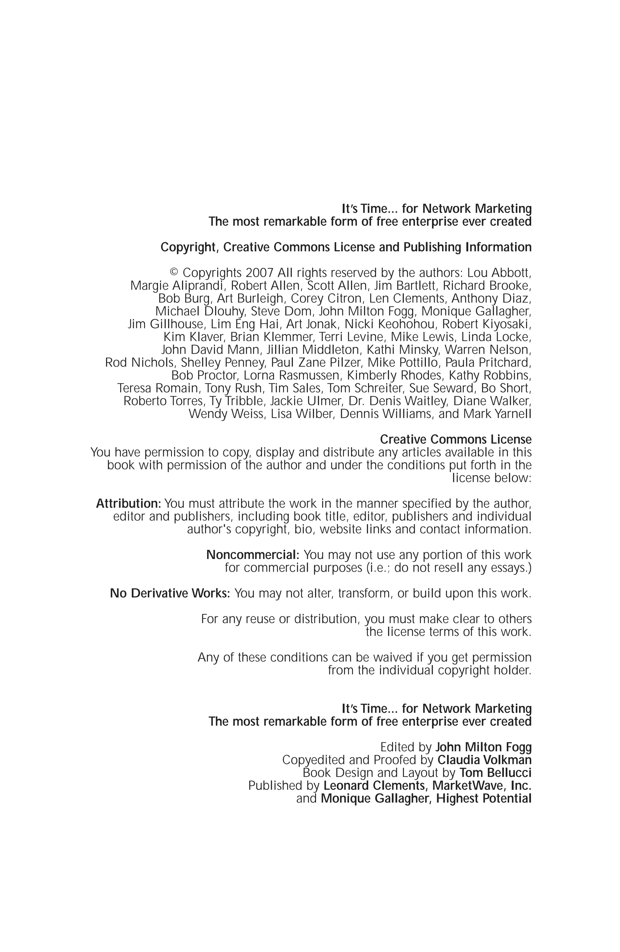 It’s Time... for Network Marketing
The most remarkable form of free enterprise ever created
Copyright, Creative Commons License and Publishing Information
© Copyrights 2007 All rights reserved by the authors: Lou Abbott,
Margie Aliprandi, Robert Allen, Scott Allen, Jim Bartlett, Richard Brooke,
Bob Burg, Art Burleigh, Corey Citron, Len Clements, Anthony Diaz,
Michael Dlouhy, Steve Dom, John Milton Fogg, Monique Gallagher,
Jim Gillhouse, Lim Eng Hai, Art Jonak, Nicki Keohohou, Robert Kiyosaki,
Kim Klaver, Brian Klemmer, Terri Levine, Mike Lewis, Linda Locke,
John David Mann, Jillian Middleton, Kathi Minsky, Warren Nelson,
Rod Nichols, Shelley Penney, Paul Zane Pilzer, Mike Pottillo, Paula Pritchard,
Bob Proctor, Lorna Rasmussen, Kimberly Rhodes, Kathy Robbins,
Teresa Romain, Tony Rush, Tim Sales, Tom Schreiter, Sue Seward, Bo Short,
Roberto Torres, Ty Tribble, Jackie Ulmer, Dr. Denis Waitley, Diane Walker,
Wendy Weiss, Lisa Wilber, Dennis Williams, and Mark Yarnell
Creative Commons License
You have permission to copy, display and distribute any articles available in this
book with permission of the author and under the conditions put forth in the
license below:
Attribution: You must attribute the work in the manner specified by the author,
editor and publishers, including book title, editor, publishers and individual
author's copyright, bio, website links and contact information.
Noncommercial: You may not use any portion of this work
for commercial purposes (i.e.; do not resell any essays.)
No Derivative Works: You may not alter, transform, or build upon this work.
For any reuse or distribution, you must make clear to others
the license terms of this work.
Any of these conditions can be waived if you get permission
from the individual copyright holder.
It’s Time... for Network Marketing
The most remarkable form of free enterprise ever created
Edited by John Milton Fogg
Copyedited and Proofed by Claudia Volkman
Book Design and Layout by Tom Bellucci
Published by Leonard Clements, MarketWave, Inc.
and Monique Gallagher, Highest Potential
 
