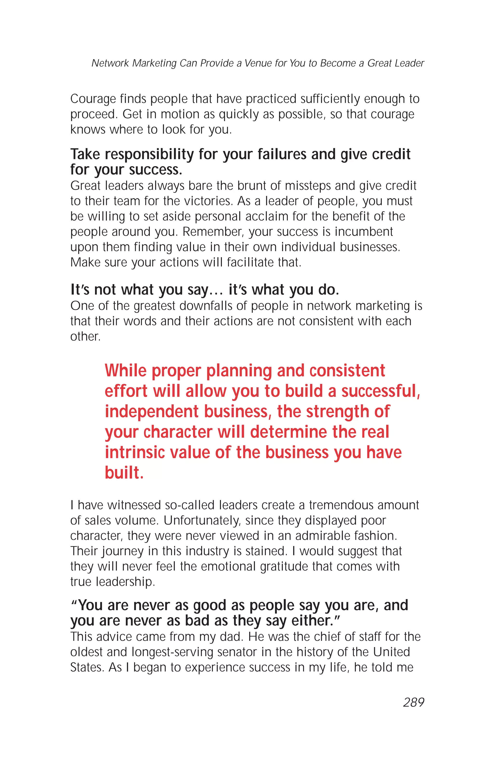 Courage finds people that have practiced sufficiently enough to
proceed. Get in motion as quickly as possible, so that courage
knows where to look for you.
Take responsibility for your failures and give credit
for your success.
Great leaders always bare the brunt of missteps and give credit
to their team for the victories. As a leader of people, you must
be willing to set aside personal acclaim for the benefit of the
people around you. Remember, your success is incumbent
upon them finding value in their own individual businesses.
Make sure your actions will facilitate that.
It’s not what you say… it’s what you do.
One of the greatest downfalls of people in network marketing is
that their words and their actions are not consistent with each
other.
While proper planning and consistent
effort will allow you to build a successful,
independent business, the strength of
your character will determine the real
intrinsic value of the business you have
built.
I have witnessed so-called leaders create a tremendous amount
of sales volume. Unfortunately, since they displayed poor
character, they were never viewed in an admirable fashion.
Their journey in this industry is stained. I would suggest that
they will never feel the emotional gratitude that comes with
true leadership.
“You are never as good as people say you are, and
you are never as bad as they say either.”
This advice came from my dad. He was the chief of staff for the
oldest and longest-serving senator in the history of the United
States. As I began to experience success in my life, he told me
Network Marketing Can Provide a Venue for You to Become a Great Leader
289
 