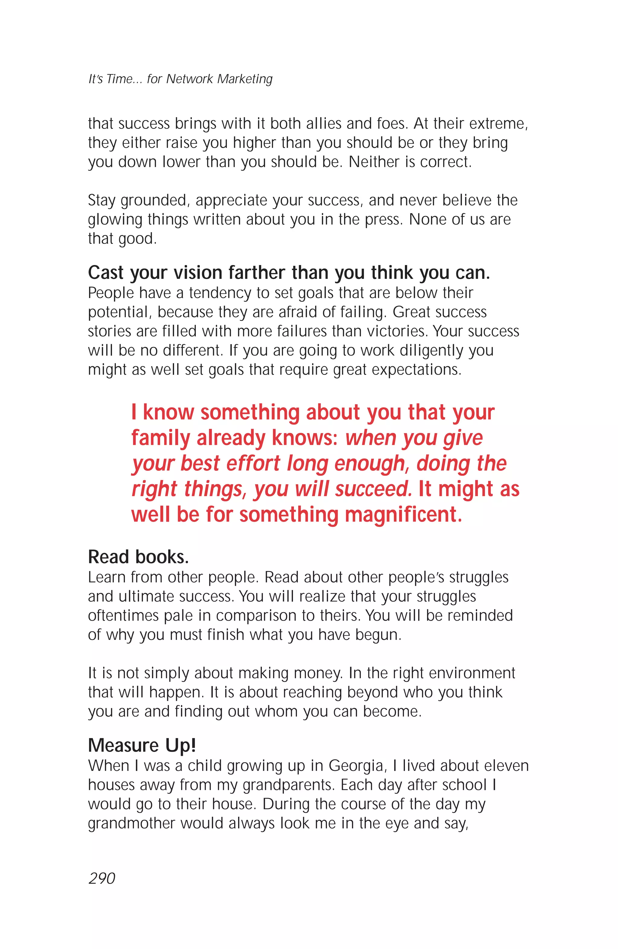 that success brings with it both allies and foes. At their extreme,
they either raise you higher than you should be or they bring
you down lower than you should be. Neither is correct.
Stay grounded, appreciate your success, and never believe the
glowing things written about you in the press. None of us are
that good.
Cast your vision farther than you think you can.
People have a tendency to set goals that are below their
potential, because they are afraid of failing. Great success
stories are filled with more failures than victories. Your success
will be no different. If you are going to work diligently you
might as well set goals that require great expectations.
I know something about you that your
family already knows: when you give
your best effort long enough, doing the
right things, you will succeed. It might as
well be for something magnificent.
Read books.
Learn from other people. Read about other people’s struggles
and ultimate success. You will realize that your struggles
oftentimes pale in comparison to theirs. You will be reminded
of why you must finish what you have begun.
It is not simply about making money. In the right environment
that will happen. It is about reaching beyond who you think
you are and finding out whom you can become.
Measure Up!
When I was a child growing up in Georgia, I lived about eleven
houses away from my grandparents. Each day after school I
would go to their house. During the course of the day my
grandmother would always look me in the eye and say,
It’s Time... for Network Marketing
290
 