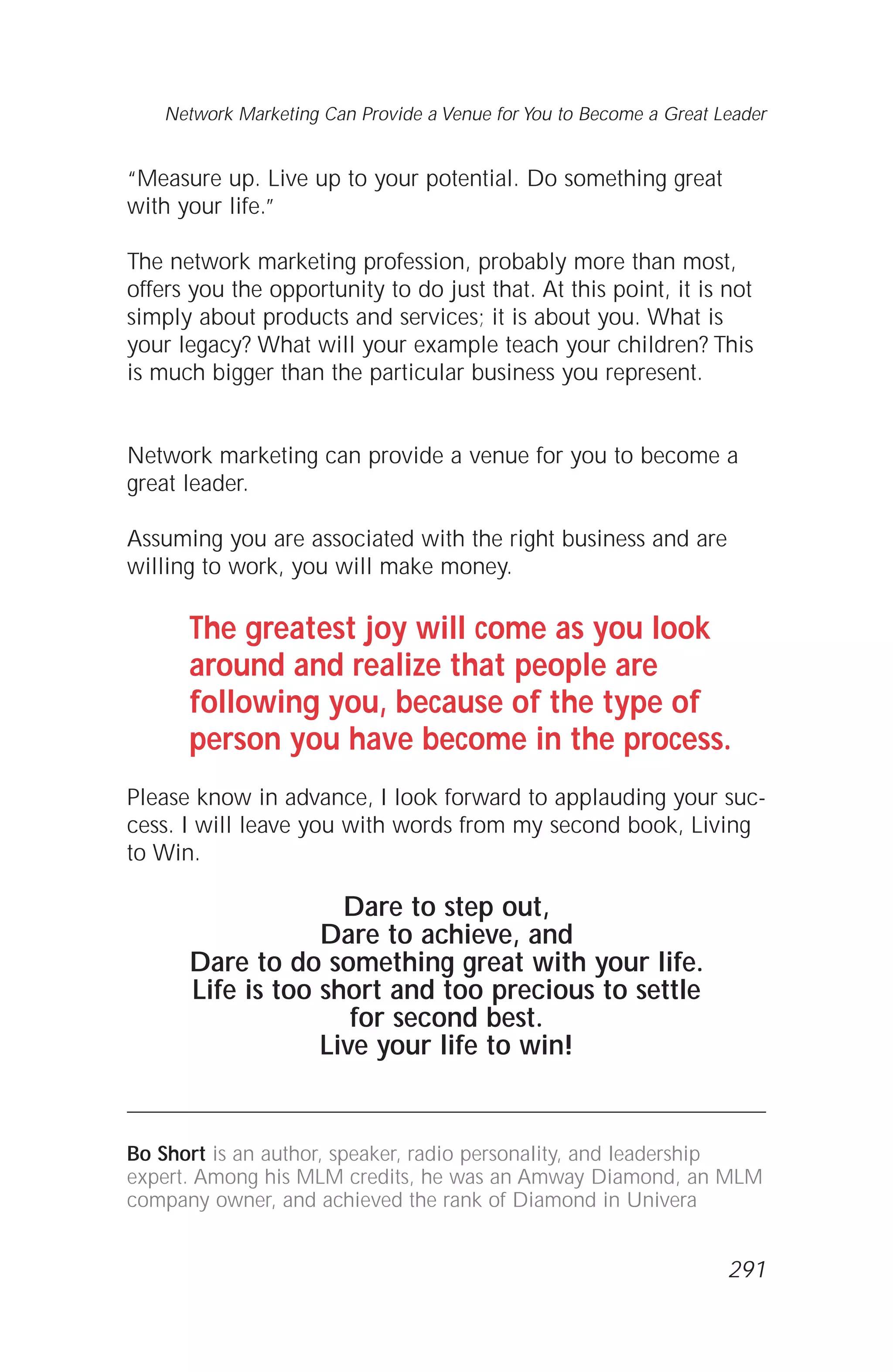 “Measure up. Live up to your potential. Do something great
with your life.”
The network marketing profession, probably more than most,
offers you the opportunity to do just that. At this point, it is not
simply about products and services; it is about you. What is
your legacy? What will your example teach your children? This
is much bigger than the particular business you represent.
Network marketing can provide a venue for you to become a
great leader.
Assuming you are associated with the right business and are
willing to work, you will make money.
The greatest joy will come as you look
around and realize that people are
following you, because of the type of
person you have become in the process.
Please know in advance, I look forward to applauding your suc-
cess. I will leave you with words from my second book, Living
to Win.
Dare to step out,
Dare to achieve, and
Dare to do something great with your life.
Life is too short and too precious to settle
for second best.
Live your life to win!
Bo Short is an author, speaker, radio personality, and leadership
expert. Among his MLM credits, he was an Amway Diamond, an MLM
company owner, and achieved the rank of Diamond in Univera
Network Marketing Can Provide a Venue for You to Become a Great Leader
291
 