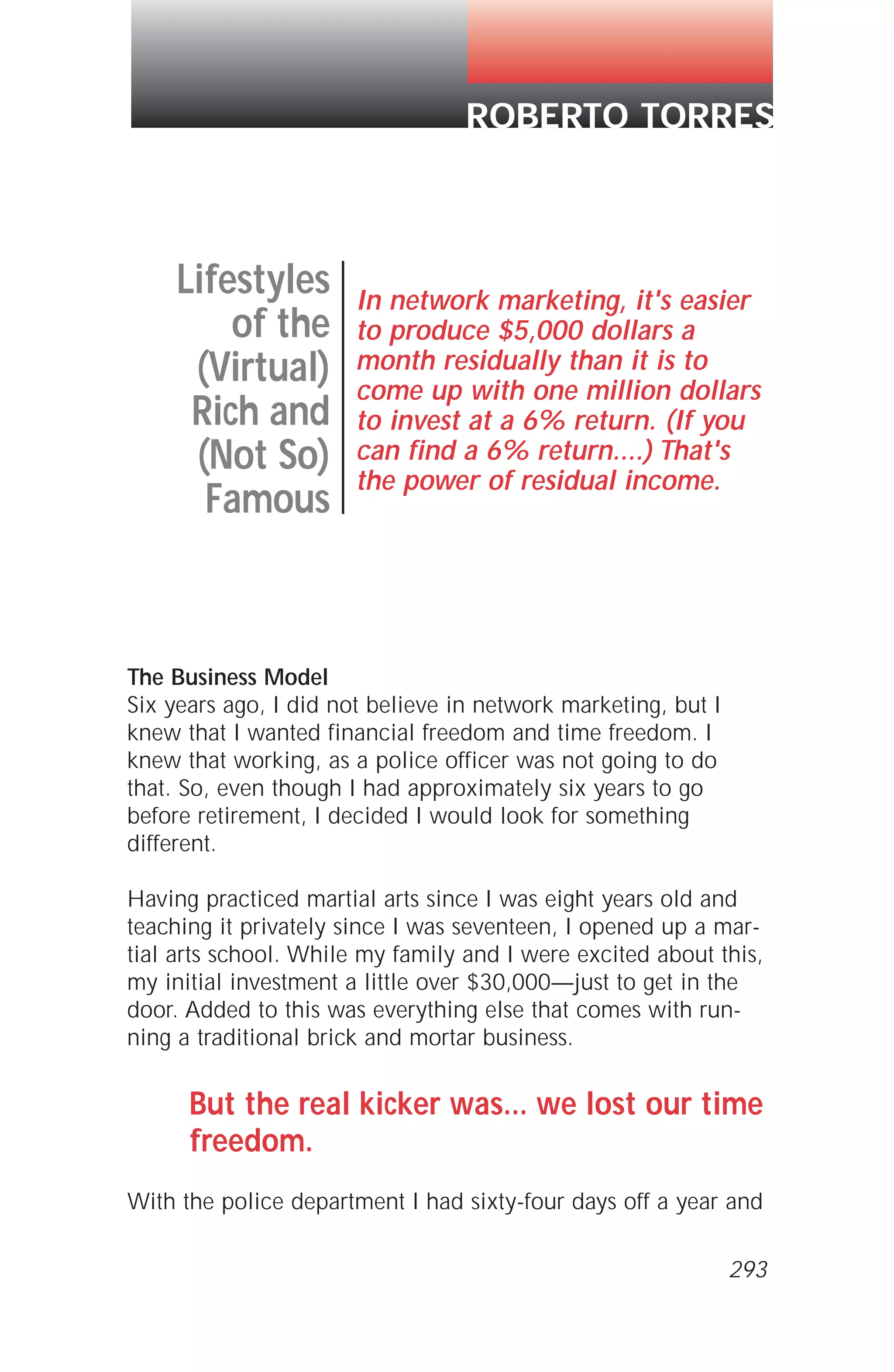 The Business Model
Six years ago, I did not believe in network marketing, but I
knew that I wanted financial freedom and time freedom. I
knew that working, as a police officer was not going to do
that. So, even though I had approximately six years to go
before retirement, I decided I would look for something
different.
Having practiced martial arts since I was eight years old and
teaching it privately since I was seventeen, I opened up a mar-
tial arts school. While my family and I were excited about this,
my initial investment a little over $30,000—just to get in the
door. Added to this was everything else that comes with run-
ning a traditional brick and mortar business.
But the real kicker was... we lost our time
freedom.
With the police department I had sixty-four days off a year and
Lifestyles
of the
(Virtual)
Rich and
(Not So)
Famous
In network marketing, it's easier
to produce $5,000 dollars a
month residually than it is to
come up with one million dollars
to invest at a 6% return. (If you
can find a 6% return....) That's
the power of residual income.
ROBERTO TORRES
293
 