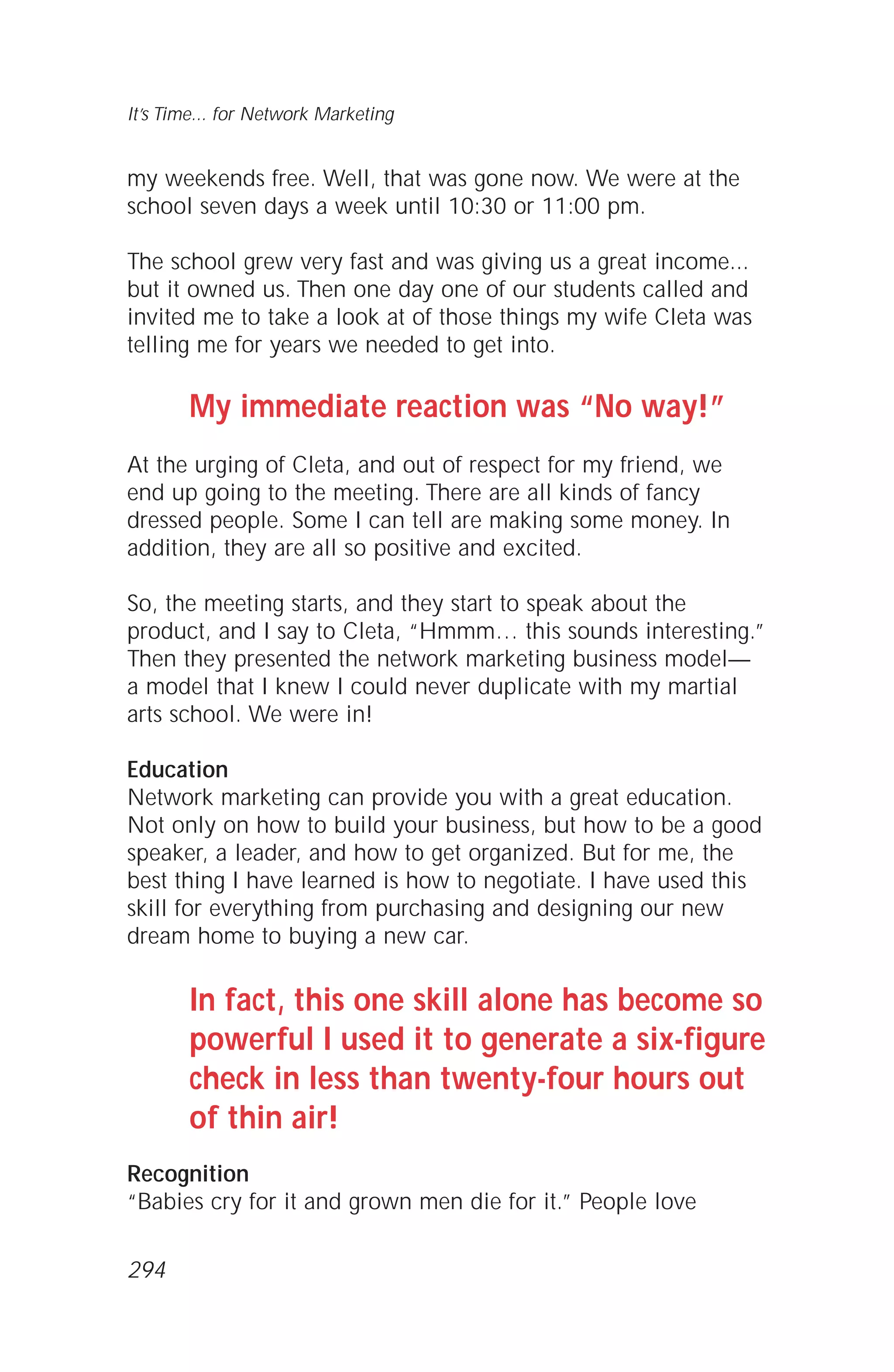 my weekends free. Well, that was gone now. We were at the
school seven days a week until 10:30 or 11:00 pm.
The school grew very fast and was giving us a great income...
but it owned us. Then one day one of our students called and
invited me to take a look at of those things my wife Cleta was
telling me for years we needed to get into.
My immediate reaction was “No way!”
At the urging of Cleta, and out of respect for my friend, we
end up going to the meeting. There are all kinds of fancy
dressed people. Some I can tell are making some money. In
addition, they are all so positive and excited.
So, the meeting starts, and they start to speak about the
product, and I say to Cleta, “Hmmm… this sounds interesting.”
Then they presented the network marketing business model—
a model that I knew I could never duplicate with my martial
arts school. We were in!
Education
Network marketing can provide you with a great education.
Not only on how to build your business, but how to be a good
speaker, a leader, and how to get organized. But for me, the
best thing I have learned is how to negotiate. I have used this
skill for everything from purchasing and designing our new
dream home to buying a new car.
In fact, this one skill alone has become so
powerful I used it to generate a six-figure
check in less than twenty-four hours out
of thin air!
Recognition
“Babies cry for it and grown men die for it.” People love
It’s Time... for Network Marketing
294
 