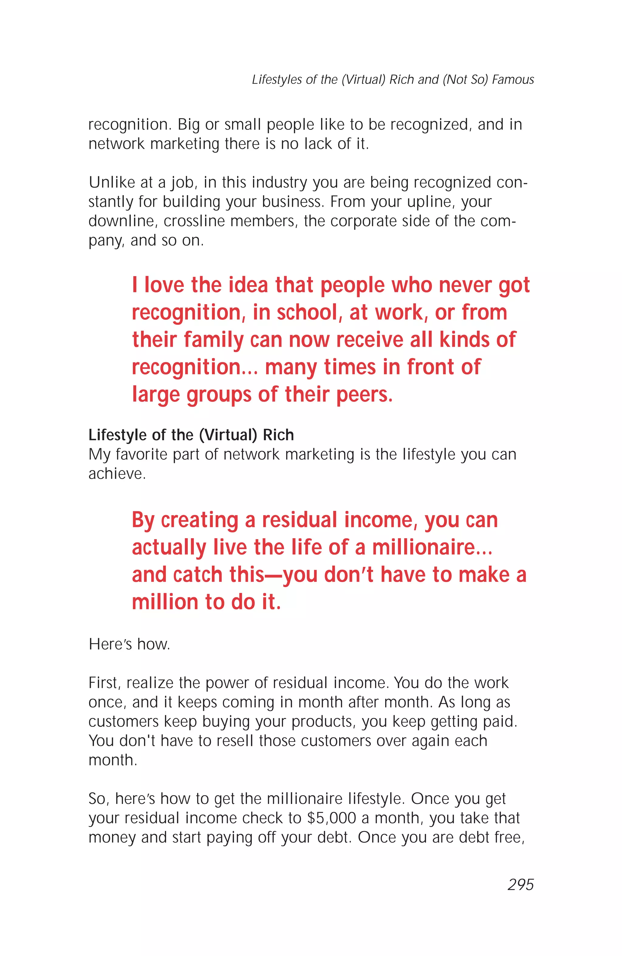 recognition. Big or small people like to be recognized, and in
network marketing there is no lack of it.
Unlike at a job, in this industry you are being recognized con-
stantly for building your business. From your upline, your
downline, crossline members, the corporate side of the com-
pany, and so on.
I love the idea that people who never got
recognition, in school, at work, or from
their family can now receive all kinds of
recognition… many times in front of
large groups of their peers.
Lifestyle of the (Virtual) Rich
My favorite part of network marketing is the lifestyle you can
achieve.
By creating a residual income, you can
actually live the life of a millionaire…
and catch this—you don’t have to make a
million to do it.
Here’s how.
First, realize the power of residual income. You do the work
once, and it keeps coming in month after month. As long as
customers keep buying your products, you keep getting paid.
You don't have to resell those customers over again each
month.
So, here’s how to get the millionaire lifestyle. Once you get
your residual income check to $5,000 a month, you take that
money and start paying off your debt. Once you are debt free,
Lifestyles of the (Virtual) Rich and (Not So) Famous
295
 