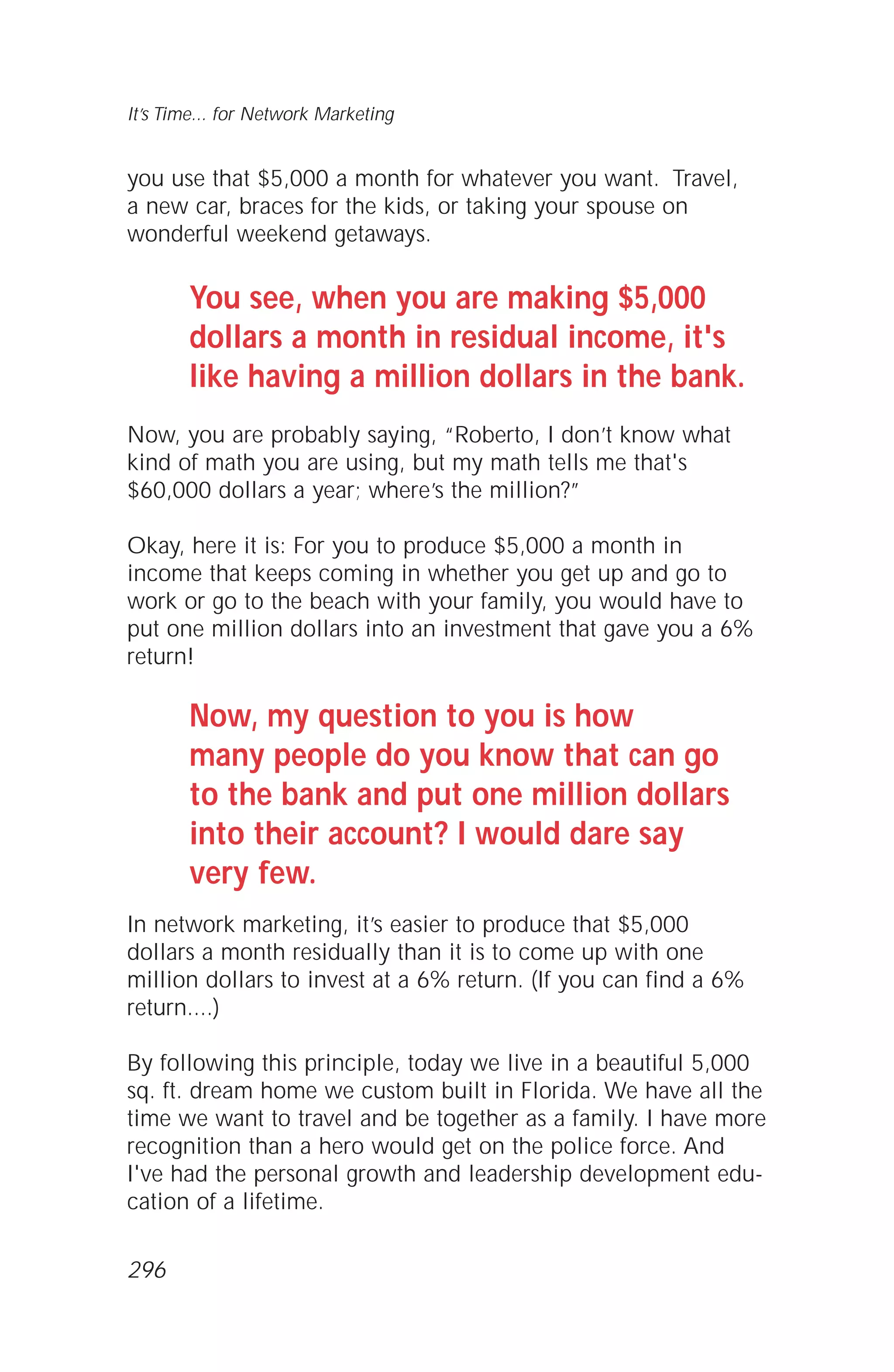 you use that $5,000 a month for whatever you want. Travel,
a new car, braces for the kids, or taking your spouse on
wonderful weekend getaways.
You see, when you are making $5,000
dollars a month in residual income, it's
like having a million dollars in the bank.
Now, you are probably saying, “Roberto, I don’t know what
kind of math you are using, but my math tells me that's
$60,000 dollars a year; where’s the million?”
Okay, here it is: For you to produce $5,000 a month in
income that keeps coming in whether you get up and go to
work or go to the beach with your family, you would have to
put one million dollars into an investment that gave you a 6%
return!
Now, my question to you is how
many people do you know that can go
to the bank and put one million dollars
into their account? I would dare say
very few.
In network marketing, it’s easier to produce that $5,000
dollars a month residually than it is to come up with one
million dollars to invest at a 6% return. (If you can find a 6%
return....)
By following this principle, today we live in a beautiful 5,000
sq. ft. dream home we custom built in Florida. We have all the
time we want to travel and be together as a family. I have more
recognition than a hero would get on the police force. And
I've had the personal growth and leadership development edu-
cation of a lifetime.
It’s Time... for Network Marketing
296
 