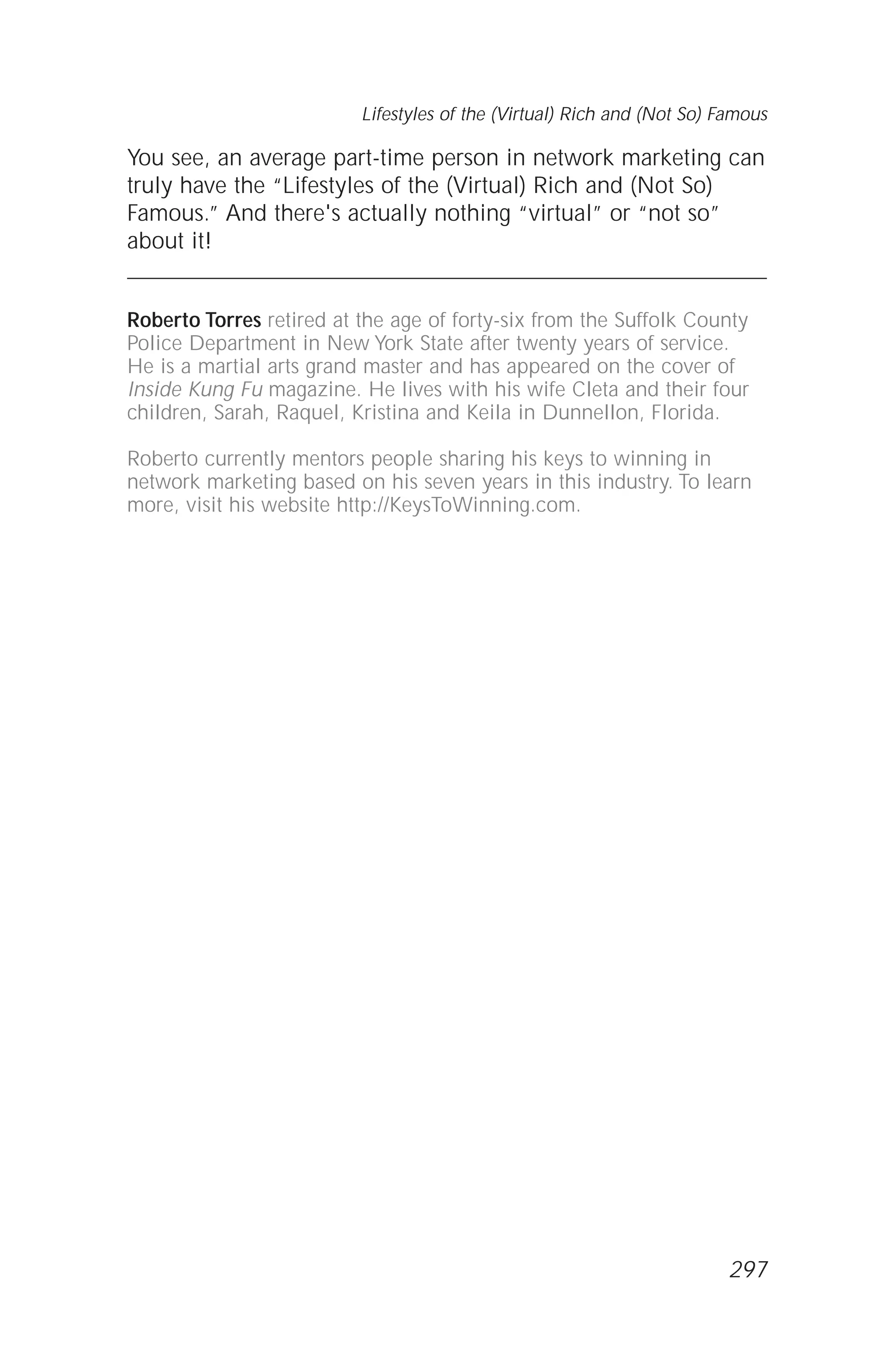You see, an average part-time person in network marketing can
truly have the “Lifestyles of the (Virtual) Rich and (Not So)
Famous.” And there's actually nothing “virtual” or “not so”
about it!
Roberto Torres retired at the age of forty-six from the Suffolk County
Police Department in New York State after twenty years of service.
He is a martial arts grand master and has appeared on the cover of
Inside Kung Fu magazine. He lives with his wife Cleta and their four
children, Sarah, Raquel, Kristina and Keila in Dunnellon, Florida.
Roberto currently mentors people sharing his keys to winning in
network marketing based on his seven years in this industry. To learn
more, visit his website http://KeysToWinning.com.
Lifestyles of the (Virtual) Rich and (Not So) Famous
297
 