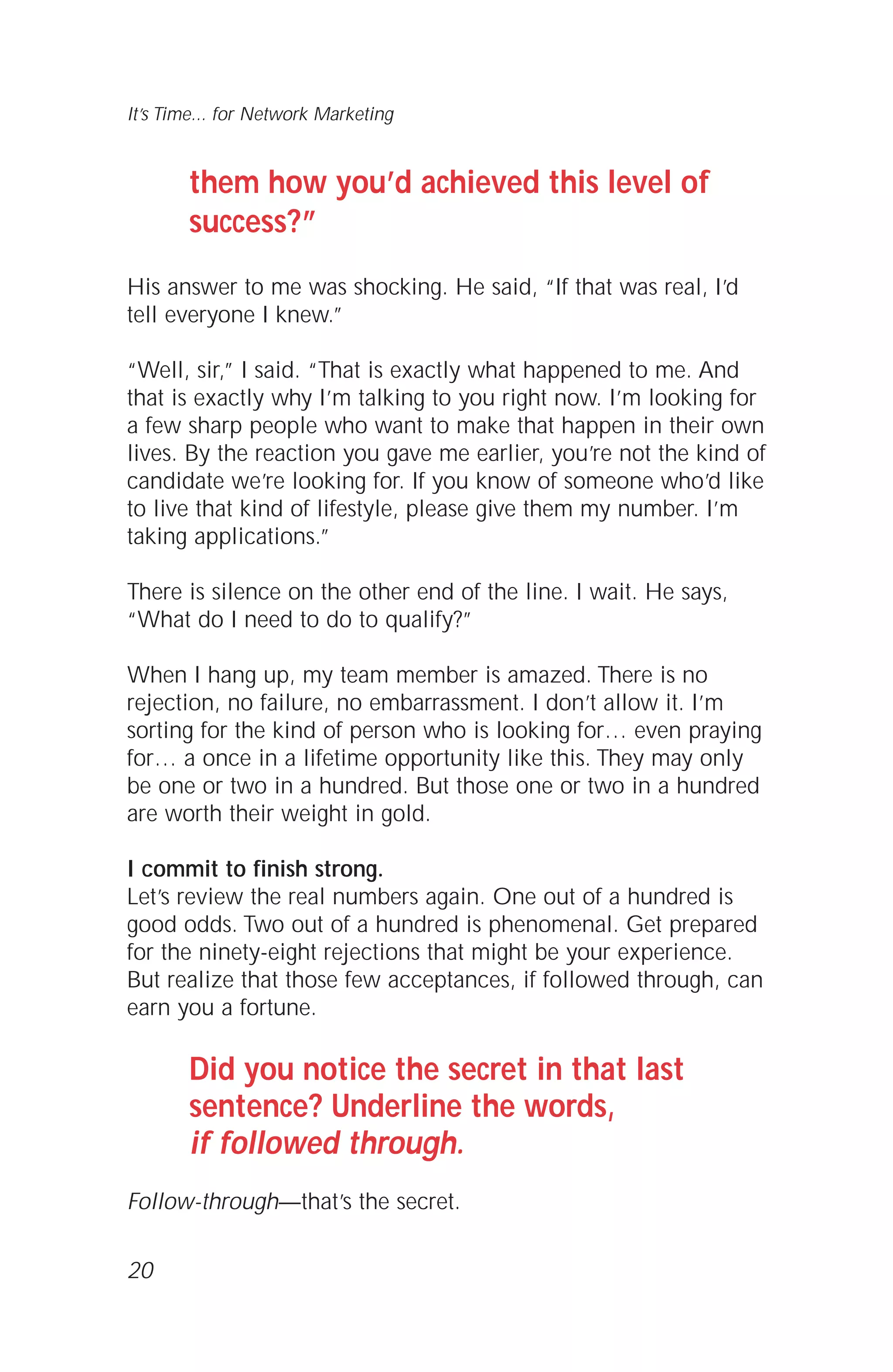 them how you’d achieved this level of
success?”
His answer to me was shocking. He said, “If that was real, I’d
tell everyone I knew.”
“Well, sir,” I said. “That is exactly what happened to me. And
that is exactly why I’m talking to you right now. I’m looking for
a few sharp people who want to make that happen in their own
lives. By the reaction you gave me earlier, you’re not the kind of
candidate we’re looking for. If you know of someone who’d like
to live that kind of lifestyle, please give them my number. I’m
taking applications.”
There is silence on the other end of the line. I wait. He says,
“What do I need to do to qualify?”
When I hang up, my team member is amazed. There is no
rejection, no failure, no embarrassment. I don’t allow it. I’m
sorting for the kind of person who is looking for… even praying
for… a once in a lifetime opportunity like this. They may only
be one or two in a hundred. But those one or two in a hundred
are worth their weight in gold.
I commit to finish strong.
Let’s review the real numbers again. One out of a hundred is
good odds. Two out of a hundred is phenomenal. Get prepared
for the ninety-eight rejections that might be your experience.
But realize that those few acceptances, if followed through, can
earn you a fortune.
Did you notice the secret in that last
sentence? Underline the words,
if followed through.
Follow-through—that’s the secret.
20
It’s Time... for Network Marketing
 